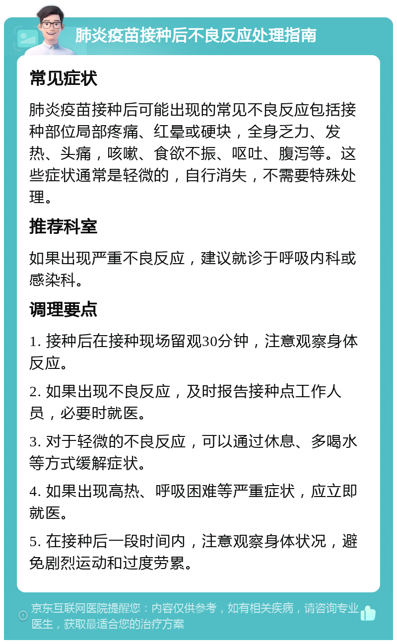 肺炎疫苗接种后不良反应处理指南 常见症状 肺炎疫苗接种后可能出现的常见不良反应包括接种部位局部疼痛、红晕或硬块，全身乏力、发热、头痛，咳嗽、食欲不振、呕吐、腹泻等。这些症状通常是轻微的，自行消失，不需要特殊处理。 推荐科室 如果出现严重不良反应，建议就诊于呼吸内科或感染科。 调理要点 1. 接种后在接种现场留观30分钟，注意观察身体反应。 2. 如果出现不良反应，及时报告接种点工作人员，必要时就医。 3. 对于轻微的不良反应，可以通过休息、多喝水等方式缓解症状。 4. 如果出现高热、呼吸困难等严重症状，应立即就医。 5. 在接种后一段时间内，注意观察身体状况，避免剧烈运动和过度劳累。