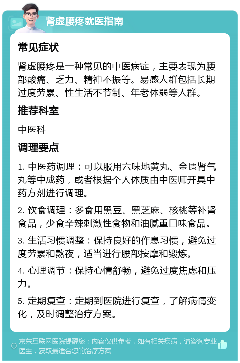 肾虚腰疼就医指南 常见症状 肾虚腰疼是一种常见的中医病症，主要表现为腰部酸痛、乏力、精神不振等。易感人群包括长期过度劳累、性生活不节制、年老体弱等人群。 推荐科室 中医科 调理要点 1. 中医药调理：可以服用六味地黄丸、金匮肾气丸等中成药，或者根据个人体质由中医师开具中药方剂进行调理。 2. 饮食调理：多食用黑豆、黑芝麻、核桃等补肾食品，少食辛辣刺激性食物和油腻重口味食品。 3. 生活习惯调整：保持良好的作息习惯，避免过度劳累和熬夜，适当进行腰部按摩和锻炼。 4. 心理调节：保持心情舒畅，避免过度焦虑和压力。 5. 定期复查：定期到医院进行复查，了解病情变化，及时调整治疗方案。