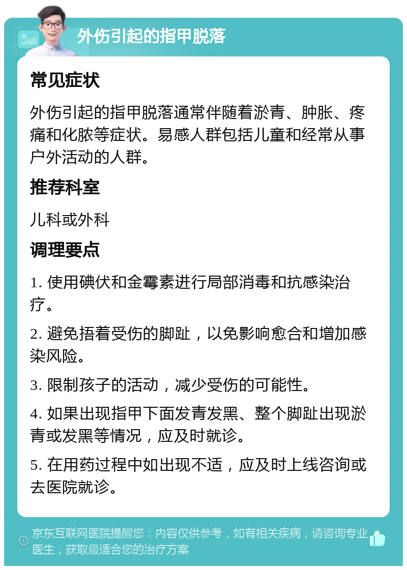 外伤引起的指甲脱落 常见症状 外伤引起的指甲脱落通常伴随着淤青、肿胀、疼痛和化脓等症状。易感人群包括儿童和经常从事户外活动的人群。 推荐科室 儿科或外科 调理要点 1. 使用碘伏和金霉素进行局部消毒和抗感染治疗。 2. 避免捂着受伤的脚趾，以免影响愈合和增加感染风险。 3. 限制孩子的活动，减少受伤的可能性。 4. 如果出现指甲下面发青发黑、整个脚趾出现淤青或发黑等情况，应及时就诊。 5. 在用药过程中如出现不适，应及时上线咨询或去医院就诊。