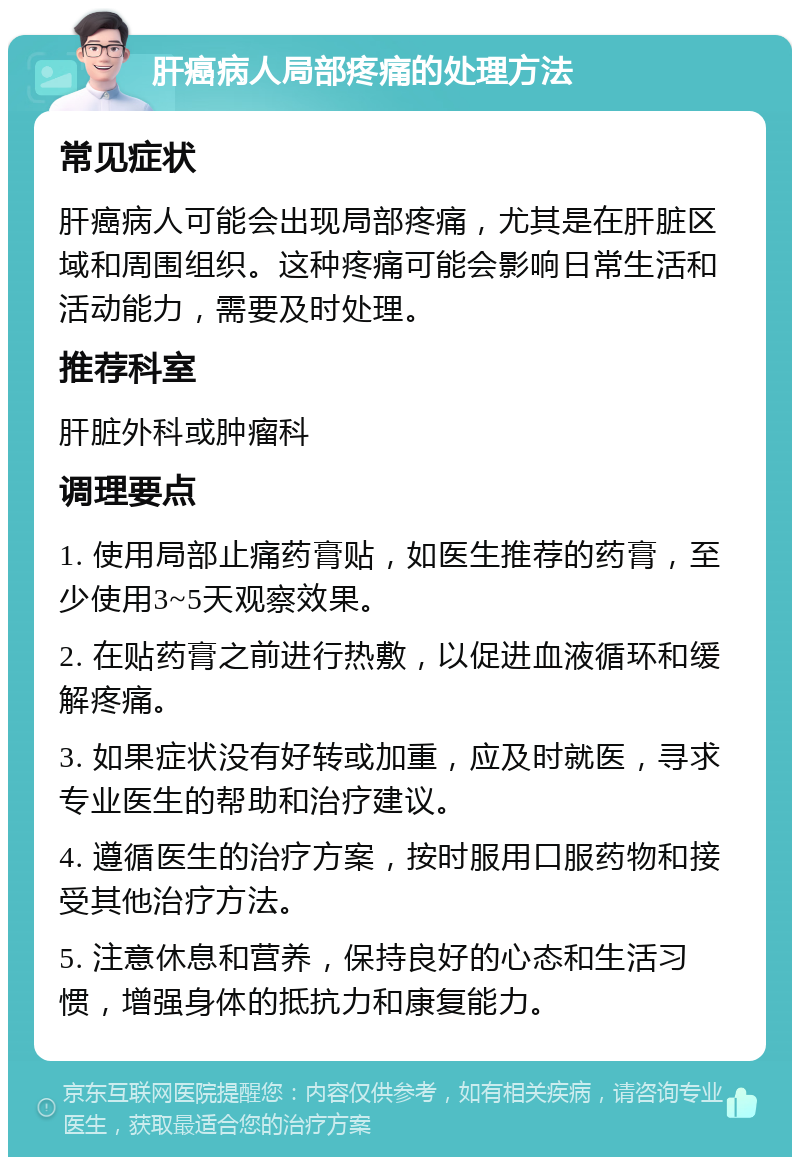 肝癌病人局部疼痛的处理方法 常见症状 肝癌病人可能会出现局部疼痛，尤其是在肝脏区域和周围组织。这种疼痛可能会影响日常生活和活动能力，需要及时处理。 推荐科室 肝脏外科或肿瘤科 调理要点 1. 使用局部止痛药膏贴，如医生推荐的药膏，至少使用3~5天观察效果。 2. 在贴药膏之前进行热敷，以促进血液循环和缓解疼痛。 3. 如果症状没有好转或加重，应及时就医，寻求专业医生的帮助和治疗建议。 4. 遵循医生的治疗方案，按时服用口服药物和接受其他治疗方法。 5. 注意休息和营养，保持良好的心态和生活习惯，增强身体的抵抗力和康复能力。