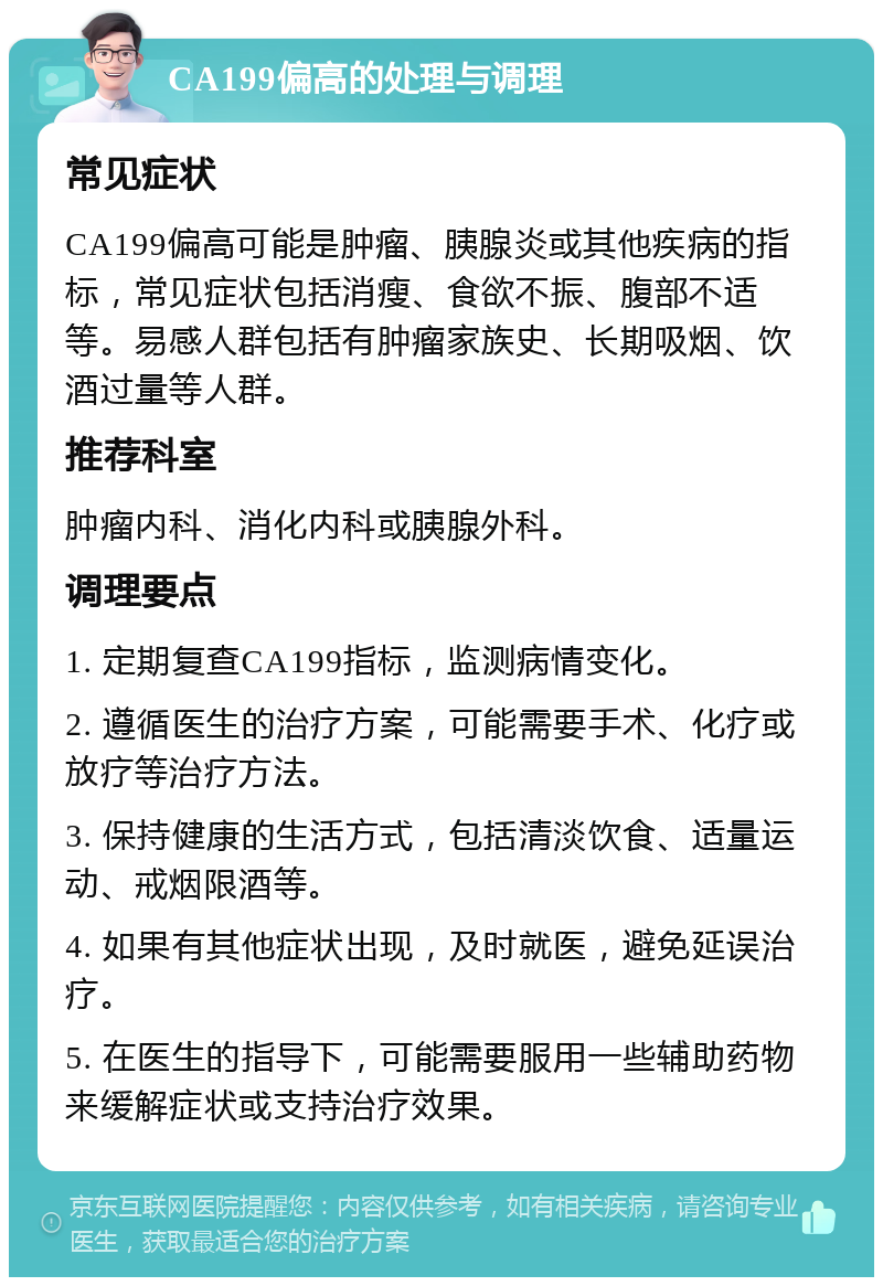 CA199偏高的处理与调理 常见症状 CA199偏高可能是肿瘤、胰腺炎或其他疾病的指标，常见症状包括消瘦、食欲不振、腹部不适等。易感人群包括有肿瘤家族史、长期吸烟、饮酒过量等人群。 推荐科室 肿瘤内科、消化内科或胰腺外科。 调理要点 1. 定期复查CA199指标，监测病情变化。 2. 遵循医生的治疗方案，可能需要手术、化疗或放疗等治疗方法。 3. 保持健康的生活方式，包括清淡饮食、适量运动、戒烟限酒等。 4. 如果有其他症状出现，及时就医，避免延误治疗。 5. 在医生的指导下，可能需要服用一些辅助药物来缓解症状或支持治疗效果。