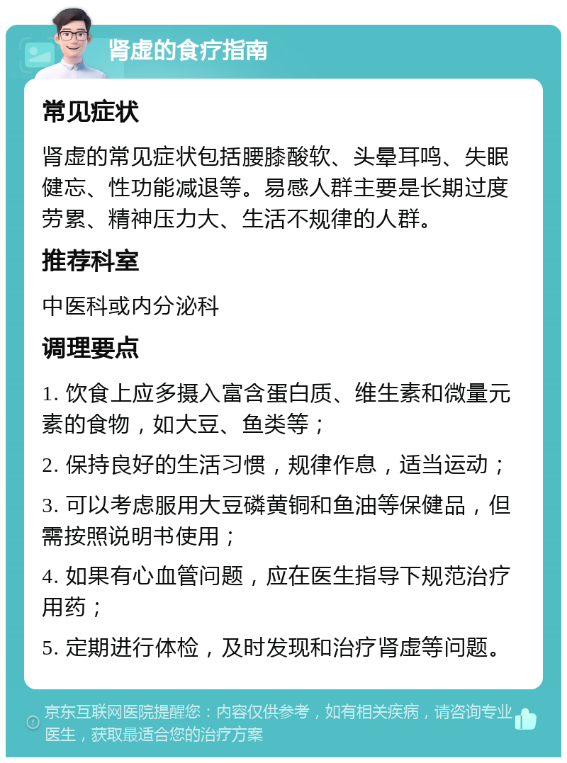 肾虚的食疗指南 常见症状 肾虚的常见症状包括腰膝酸软、头晕耳鸣、失眠健忘、性功能减退等。易感人群主要是长期过度劳累、精神压力大、生活不规律的人群。 推荐科室 中医科或内分泌科 调理要点 1. 饮食上应多摄入富含蛋白质、维生素和微量元素的食物，如大豆、鱼类等； 2. 保持良好的生活习惯，规律作息，适当运动； 3. 可以考虑服用大豆磷黄铜和鱼油等保健品，但需按照说明书使用； 4. 如果有心血管问题，应在医生指导下规范治疗用药； 5. 定期进行体检，及时发现和治疗肾虚等问题。