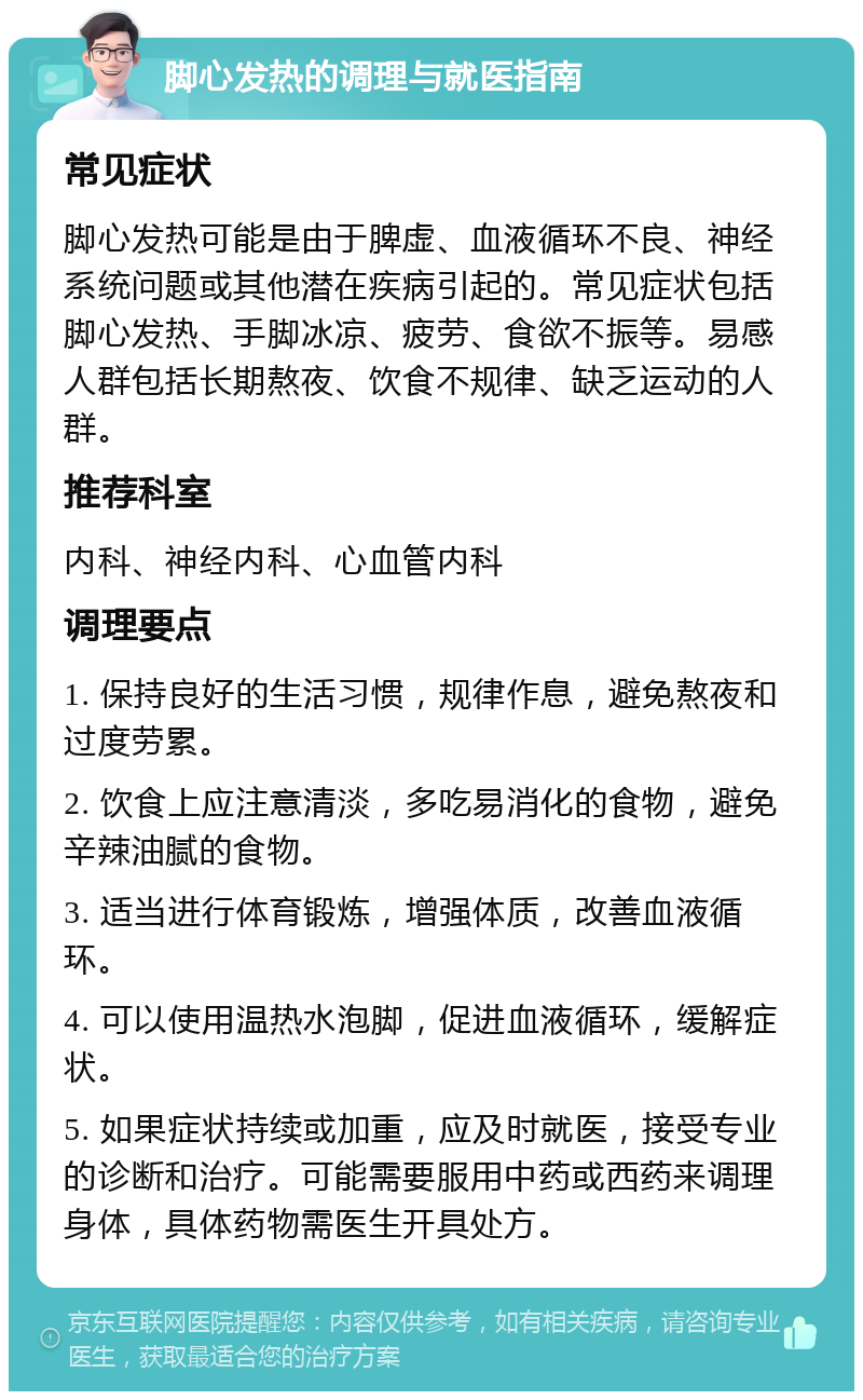 脚心发热的调理与就医指南 常见症状 脚心发热可能是由于脾虚、血液循环不良、神经系统问题或其他潜在疾病引起的。常见症状包括脚心发热、手脚冰凉、疲劳、食欲不振等。易感人群包括长期熬夜、饮食不规律、缺乏运动的人群。 推荐科室 内科、神经内科、心血管内科 调理要点 1. 保持良好的生活习惯，规律作息，避免熬夜和过度劳累。 2. 饮食上应注意清淡，多吃易消化的食物，避免辛辣油腻的食物。 3. 适当进行体育锻炼，增强体质，改善血液循环。 4. 可以使用温热水泡脚，促进血液循环，缓解症状。 5. 如果症状持续或加重，应及时就医，接受专业的诊断和治疗。可能需要服用中药或西药来调理身体，具体药物需医生开具处方。