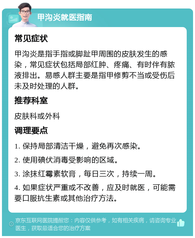 甲沟炎就医指南 常见症状 甲沟炎是指手指或脚趾甲周围的皮肤发生的感染，常见症状包括局部红肿、疼痛、有时伴有脓液排出。易感人群主要是指甲修剪不当或受伤后未及时处理的人群。 推荐科室 皮肤科或外科 调理要点 1. 保持局部清洁干燥，避免再次感染。 2. 使用碘伏消毒受影响的区域。 3. 涂抹红霉素软膏，每日三次，持续一周。 4. 如果症状严重或不改善，应及时就医，可能需要口服抗生素或其他治疗方法。