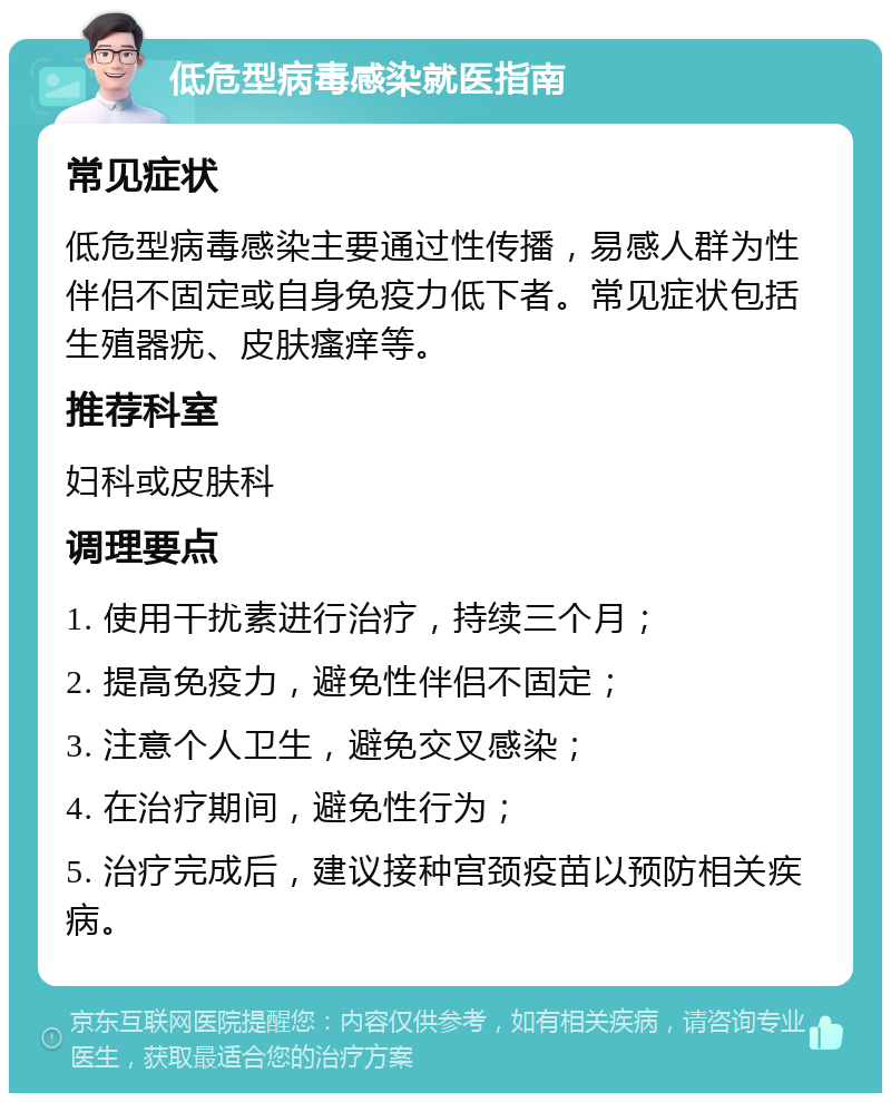 低危型病毒感染就医指南 常见症状 低危型病毒感染主要通过性传播，易感人群为性伴侣不固定或自身免疫力低下者。常见症状包括生殖器疣、皮肤瘙痒等。 推荐科室 妇科或皮肤科 调理要点 1. 使用干扰素进行治疗，持续三个月； 2. 提高免疫力，避免性伴侣不固定； 3. 注意个人卫生，避免交叉感染； 4. 在治疗期间，避免性行为； 5. 治疗完成后，建议接种宫颈疫苗以预防相关疾病。