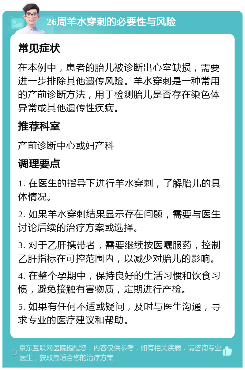 26周羊水穿刺的必要性与风险 常见症状 在本例中，患者的胎儿被诊断出心室缺损，需要进一步排除其他遗传风险。羊水穿刺是一种常用的产前诊断方法，用于检测胎儿是否存在染色体异常或其他遗传性疾病。 推荐科室 产前诊断中心或妇产科 调理要点 1. 在医生的指导下进行羊水穿刺，了解胎儿的具体情况。 2. 如果羊水穿刺结果显示存在问题，需要与医生讨论后续的治疗方案或选择。 3. 对于乙肝携带者，需要继续按医嘱服药，控制乙肝指标在可控范围内，以减少对胎儿的影响。 4. 在整个孕期中，保持良好的生活习惯和饮食习惯，避免接触有害物质，定期进行产检。 5. 如果有任何不适或疑问，及时与医生沟通，寻求专业的医疗建议和帮助。