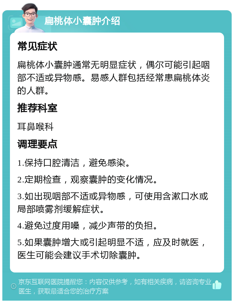 扁桃体小囊肿介绍 常见症状 扁桃体小囊肿通常无明显症状，偶尔可能引起咽部不适或异物感。易感人群包括经常患扁桃体炎的人群。 推荐科室 耳鼻喉科 调理要点 1.保持口腔清洁，避免感染。 2.定期检查，观察囊肿的变化情况。 3.如出现咽部不适或异物感，可使用含漱口水或局部喷雾剂缓解症状。 4.避免过度用嗓，减少声带的负担。 5.如果囊肿增大或引起明显不适，应及时就医，医生可能会建议手术切除囊肿。