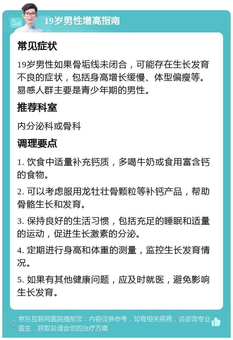 19岁男性增高指南 常见症状 19岁男性如果骨垢线未闭合，可能存在生长发育不良的症状，包括身高增长缓慢、体型偏瘦等。易感人群主要是青少年期的男性。 推荐科室 内分泌科或骨科 调理要点 1. 饮食中适量补充钙质，多喝牛奶或食用富含钙的食物。 2. 可以考虑服用龙牡壮骨颗粒等补钙产品，帮助骨骼生长和发育。 3. 保持良好的生活习惯，包括充足的睡眠和适量的运动，促进生长激素的分泌。 4. 定期进行身高和体重的测量，监控生长发育情况。 5. 如果有其他健康问题，应及时就医，避免影响生长发育。