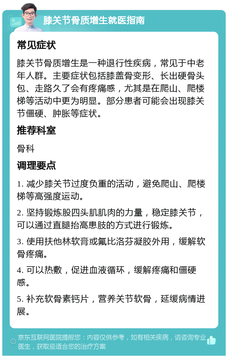 膝关节骨质增生就医指南 常见症状 膝关节骨质增生是一种退行性疾病，常见于中老年人群。主要症状包括膝盖骨变形、长出硬骨头包、走路久了会有疼痛感，尤其是在爬山、爬楼梯等活动中更为明显。部分患者可能会出现膝关节僵硬、肿胀等症状。 推荐科室 骨科 调理要点 1. 减少膝关节过度负重的活动，避免爬山、爬楼梯等高强度运动。 2. 坚持锻炼股四头肌肌肉的力量，稳定膝关节，可以通过直腿抬高患肢的方式进行锻炼。 3. 使用扶他林软膏或氟比洛芬凝胶外用，缓解软骨疼痛。 4. 可以热敷，促进血液循环，缓解疼痛和僵硬感。 5. 补充软骨素钙片，营养关节软骨，延缓病情进展。