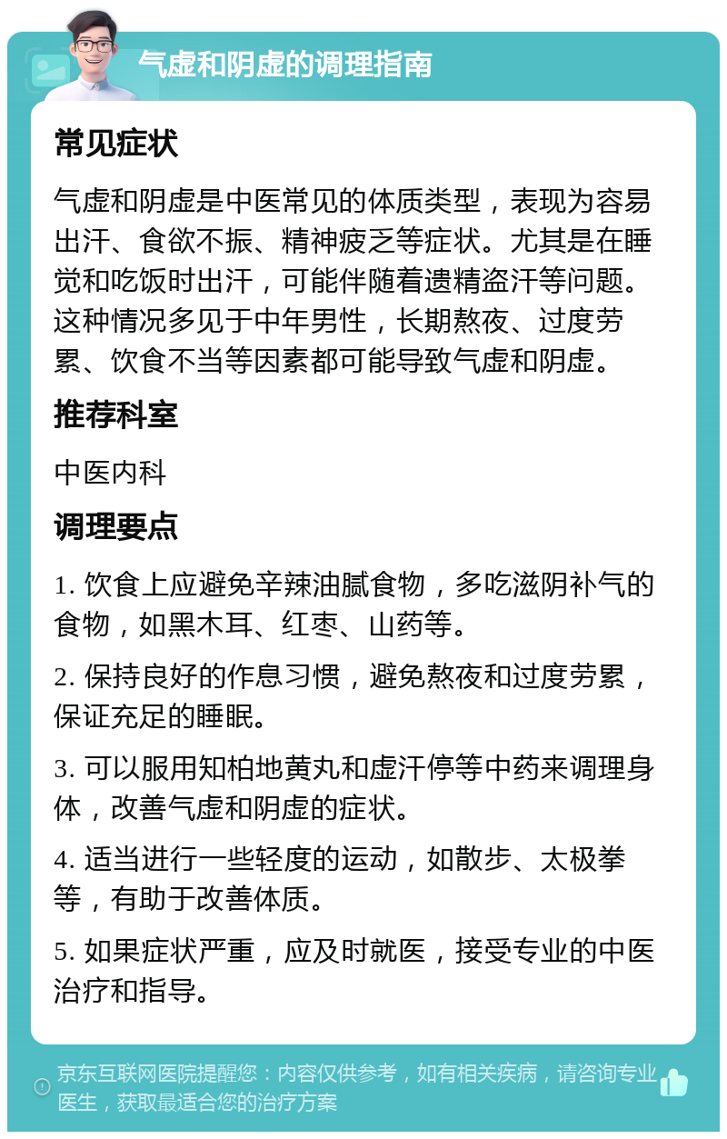 气虚和阴虚的调理指南 常见症状 气虚和阴虚是中医常见的体质类型，表现为容易出汗、食欲不振、精神疲乏等症状。尤其是在睡觉和吃饭时出汗，可能伴随着遗精盗汗等问题。这种情况多见于中年男性，长期熬夜、过度劳累、饮食不当等因素都可能导致气虚和阴虚。 推荐科室 中医内科 调理要点 1. 饮食上应避免辛辣油腻食物，多吃滋阴补气的食物，如黑木耳、红枣、山药等。 2. 保持良好的作息习惯，避免熬夜和过度劳累，保证充足的睡眠。 3. 可以服用知柏地黄丸和虚汗停等中药来调理身体，改善气虚和阴虚的症状。 4. 适当进行一些轻度的运动，如散步、太极拳等，有助于改善体质。 5. 如果症状严重，应及时就医，接受专业的中医治疗和指导。