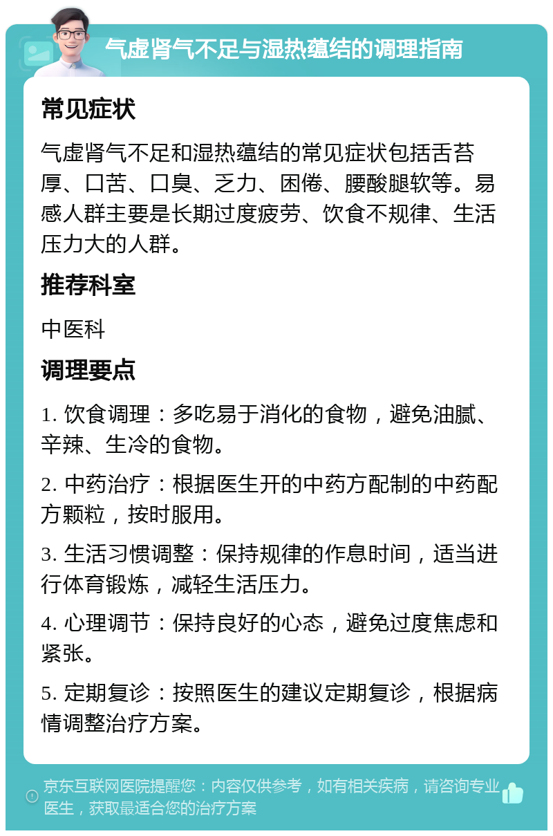 气虚肾气不足与湿热蕴结的调理指南 常见症状 气虚肾气不足和湿热蕴结的常见症状包括舌苔厚、口苦、口臭、乏力、困倦、腰酸腿软等。易感人群主要是长期过度疲劳、饮食不规律、生活压力大的人群。 推荐科室 中医科 调理要点 1. 饮食调理：多吃易于消化的食物，避免油腻、辛辣、生冷的食物。 2. 中药治疗：根据医生开的中药方配制的中药配方颗粒，按时服用。 3. 生活习惯调整：保持规律的作息时间，适当进行体育锻炼，减轻生活压力。 4. 心理调节：保持良好的心态，避免过度焦虑和紧张。 5. 定期复诊：按照医生的建议定期复诊，根据病情调整治疗方案。