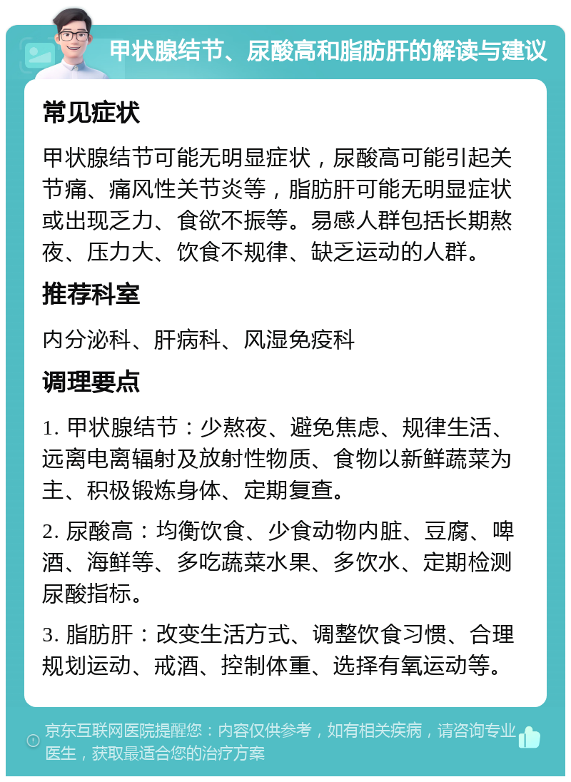 甲状腺结节、尿酸高和脂肪肝的解读与建议 常见症状 甲状腺结节可能无明显症状，尿酸高可能引起关节痛、痛风性关节炎等，脂肪肝可能无明显症状或出现乏力、食欲不振等。易感人群包括长期熬夜、压力大、饮食不规律、缺乏运动的人群。 推荐科室 内分泌科、肝病科、风湿免疫科 调理要点 1. 甲状腺结节：少熬夜、避免焦虑、规律生活、远离电离辐射及放射性物质、食物以新鲜蔬菜为主、积极锻炼身体、定期复查。 2. 尿酸高：均衡饮食、少食动物内脏、豆腐、啤酒、海鲜等、多吃蔬菜水果、多饮水、定期检测尿酸指标。 3. 脂肪肝：改变生活方式、调整饮食习惯、合理规划运动、戒酒、控制体重、选择有氧运动等。