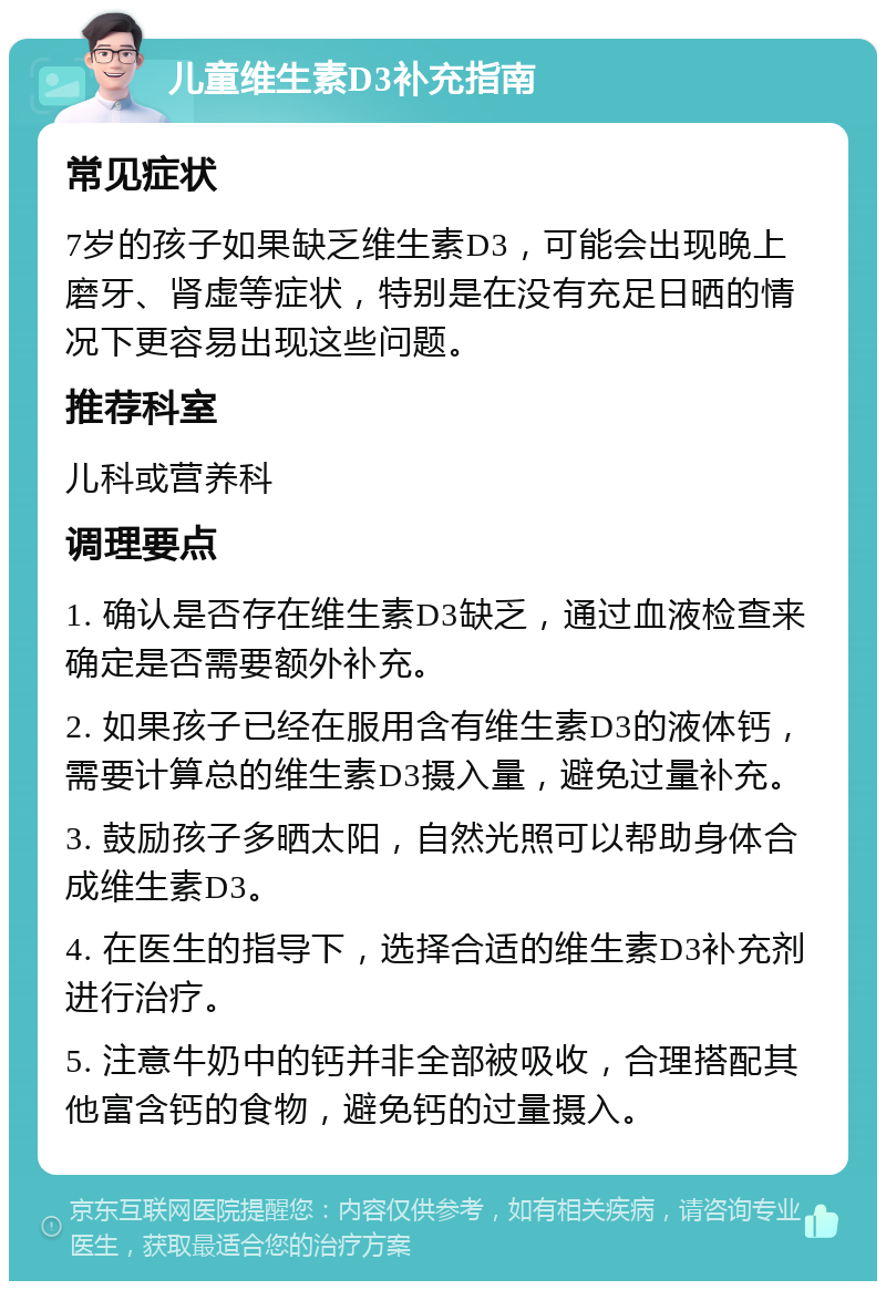 儿童维生素D3补充指南 常见症状 7岁的孩子如果缺乏维生素D3，可能会出现晚上磨牙、肾虚等症状，特别是在没有充足日晒的情况下更容易出现这些问题。 推荐科室 儿科或营养科 调理要点 1. 确认是否存在维生素D3缺乏，通过血液检查来确定是否需要额外补充。 2. 如果孩子已经在服用含有维生素D3的液体钙，需要计算总的维生素D3摄入量，避免过量补充。 3. 鼓励孩子多晒太阳，自然光照可以帮助身体合成维生素D3。 4. 在医生的指导下，选择合适的维生素D3补充剂进行治疗。 5. 注意牛奶中的钙并非全部被吸收，合理搭配其他富含钙的食物，避免钙的过量摄入。