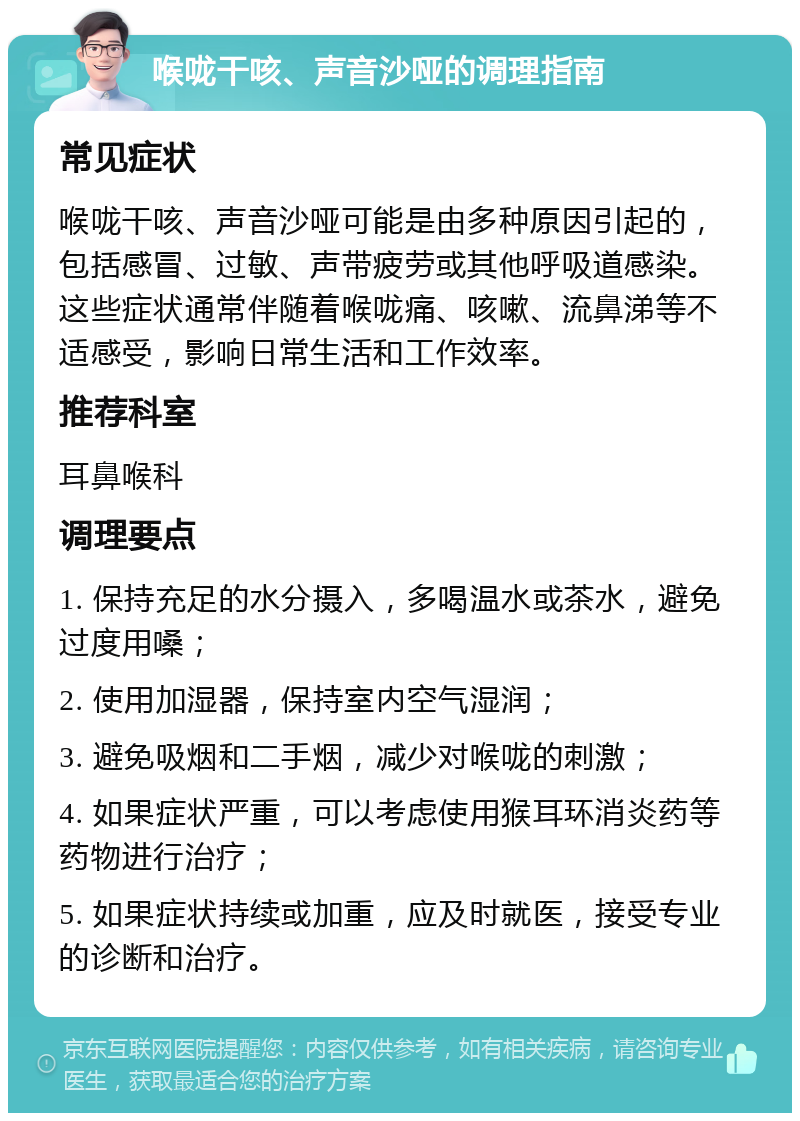 喉咙干咳、声音沙哑的调理指南 常见症状 喉咙干咳、声音沙哑可能是由多种原因引起的，包括感冒、过敏、声带疲劳或其他呼吸道感染。这些症状通常伴随着喉咙痛、咳嗽、流鼻涕等不适感受，影响日常生活和工作效率。 推荐科室 耳鼻喉科 调理要点 1. 保持充足的水分摄入，多喝温水或茶水，避免过度用嗓； 2. 使用加湿器，保持室内空气湿润； 3. 避免吸烟和二手烟，减少对喉咙的刺激； 4. 如果症状严重，可以考虑使用猴耳环消炎药等药物进行治疗； 5. 如果症状持续或加重，应及时就医，接受专业的诊断和治疗。