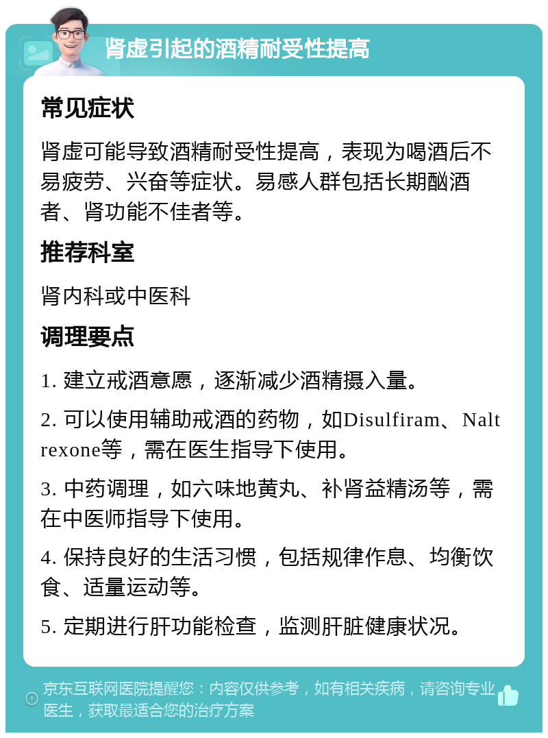 肾虚引起的酒精耐受性提高 常见症状 肾虚可能导致酒精耐受性提高，表现为喝酒后不易疲劳、兴奋等症状。易感人群包括长期酗酒者、肾功能不佳者等。 推荐科室 肾内科或中医科 调理要点 1. 建立戒酒意愿，逐渐减少酒精摄入量。 2. 可以使用辅助戒酒的药物，如Disulfiram、Naltrexone等，需在医生指导下使用。 3. 中药调理，如六味地黄丸、补肾益精汤等，需在中医师指导下使用。 4. 保持良好的生活习惯，包括规律作息、均衡饮食、适量运动等。 5. 定期进行肝功能检查，监测肝脏健康状况。