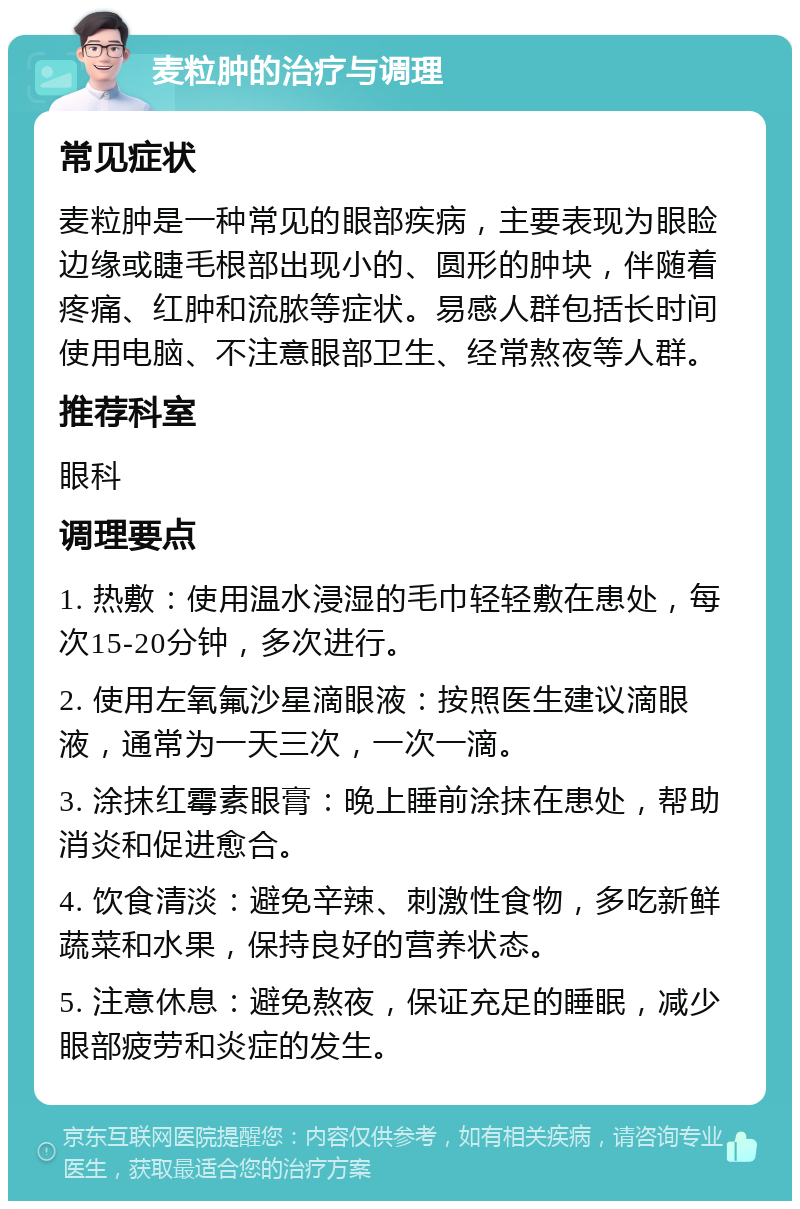 麦粒肿的治疗与调理 常见症状 麦粒肿是一种常见的眼部疾病，主要表现为眼睑边缘或睫毛根部出现小的、圆形的肿块，伴随着疼痛、红肿和流脓等症状。易感人群包括长时间使用电脑、不注意眼部卫生、经常熬夜等人群。 推荐科室 眼科 调理要点 1. 热敷：使用温水浸湿的毛巾轻轻敷在患处，每次15-20分钟，多次进行。 2. 使用左氧氟沙星滴眼液：按照医生建议滴眼液，通常为一天三次，一次一滴。 3. 涂抹红霉素眼膏：晚上睡前涂抹在患处，帮助消炎和促进愈合。 4. 饮食清淡：避免辛辣、刺激性食物，多吃新鲜蔬菜和水果，保持良好的营养状态。 5. 注意休息：避免熬夜，保证充足的睡眠，减少眼部疲劳和炎症的发生。