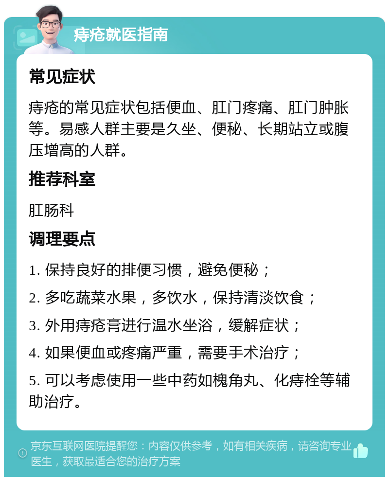 痔疮就医指南 常见症状 痔疮的常见症状包括便血、肛门疼痛、肛门肿胀等。易感人群主要是久坐、便秘、长期站立或腹压增高的人群。 推荐科室 肛肠科 调理要点 1. 保持良好的排便习惯，避免便秘； 2. 多吃蔬菜水果，多饮水，保持清淡饮食； 3. 外用痔疮膏进行温水坐浴，缓解症状； 4. 如果便血或疼痛严重，需要手术治疗； 5. 可以考虑使用一些中药如槐角丸、化痔栓等辅助治疗。