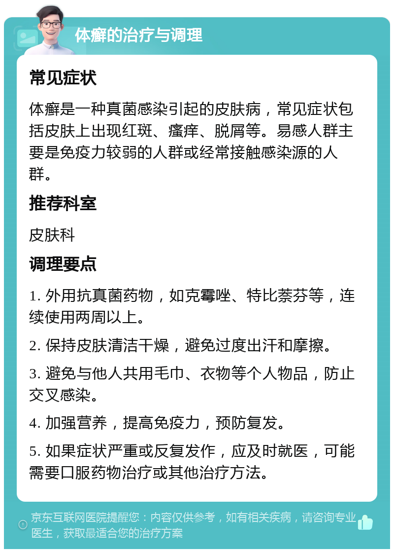 体癣的治疗与调理 常见症状 体癣是一种真菌感染引起的皮肤病，常见症状包括皮肤上出现红斑、瘙痒、脱屑等。易感人群主要是免疫力较弱的人群或经常接触感染源的人群。 推荐科室 皮肤科 调理要点 1. 外用抗真菌药物，如克霉唑、特比萘芬等，连续使用两周以上。 2. 保持皮肤清洁干燥，避免过度出汗和摩擦。 3. 避免与他人共用毛巾、衣物等个人物品，防止交叉感染。 4. 加强营养，提高免疫力，预防复发。 5. 如果症状严重或反复发作，应及时就医，可能需要口服药物治疗或其他治疗方法。