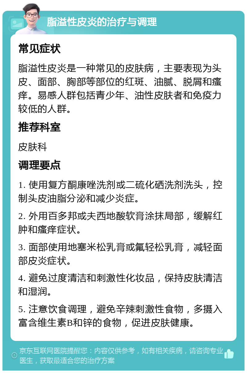 脂溢性皮炎的治疗与调理 常见症状 脂溢性皮炎是一种常见的皮肤病，主要表现为头皮、面部、胸部等部位的红斑、油腻、脱屑和瘙痒。易感人群包括青少年、油性皮肤者和免疫力较低的人群。 推荐科室 皮肤科 调理要点 1. 使用复方酮康唑洗剂或二硫化硒洗剂洗头，控制头皮油脂分泌和减少炎症。 2. 外用百多邦或夫西地酸软膏涂抹局部，缓解红肿和瘙痒症状。 3. 面部使用地塞米松乳膏或氟轻松乳膏，减轻面部皮炎症状。 4. 避免过度清洁和刺激性化妆品，保持皮肤清洁和湿润。 5. 注意饮食调理，避免辛辣刺激性食物，多摄入富含维生素B和锌的食物，促进皮肤健康。