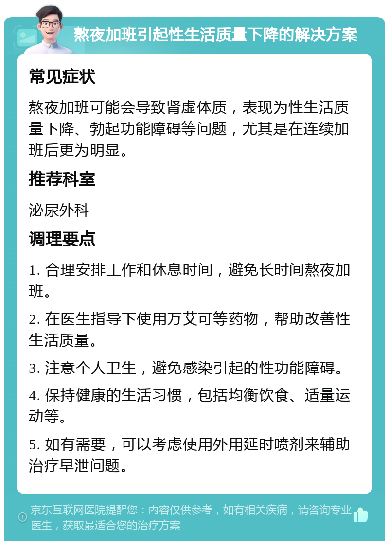 熬夜加班引起性生活质量下降的解决方案 常见症状 熬夜加班可能会导致肾虚体质，表现为性生活质量下降、勃起功能障碍等问题，尤其是在连续加班后更为明显。 推荐科室 泌尿外科 调理要点 1. 合理安排工作和休息时间，避免长时间熬夜加班。 2. 在医生指导下使用万艾可等药物，帮助改善性生活质量。 3. 注意个人卫生，避免感染引起的性功能障碍。 4. 保持健康的生活习惯，包括均衡饮食、适量运动等。 5. 如有需要，可以考虑使用外用延时喷剂来辅助治疗早泄问题。