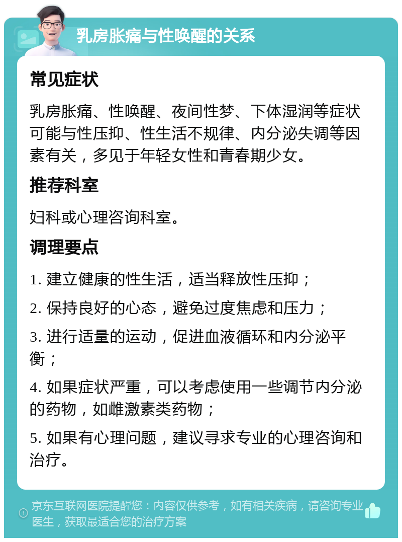 乳房胀痛与性唤醒的关系 常见症状 乳房胀痛、性唤醒、夜间性梦、下体湿润等症状可能与性压抑、性生活不规律、内分泌失调等因素有关，多见于年轻女性和青春期少女。 推荐科室 妇科或心理咨询科室。 调理要点 1. 建立健康的性生活，适当释放性压抑； 2. 保持良好的心态，避免过度焦虑和压力； 3. 进行适量的运动，促进血液循环和内分泌平衡； 4. 如果症状严重，可以考虑使用一些调节内分泌的药物，如雌激素类药物； 5. 如果有心理问题，建议寻求专业的心理咨询和治疗。