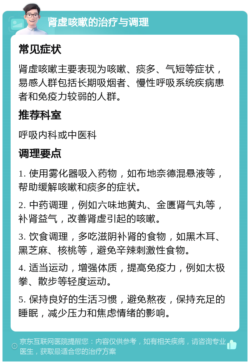 肾虚咳嗽的治疗与调理 常见症状 肾虚咳嗽主要表现为咳嗽、痰多、气短等症状，易感人群包括长期吸烟者、慢性呼吸系统疾病患者和免疫力较弱的人群。 推荐科室 呼吸内科或中医科 调理要点 1. 使用雾化器吸入药物，如布地奈德混悬液等，帮助缓解咳嗽和痰多的症状。 2. 中药调理，例如六味地黄丸、金匮肾气丸等，补肾益气，改善肾虚引起的咳嗽。 3. 饮食调理，多吃滋阴补肾的食物，如黑木耳、黑芝麻、核桃等，避免辛辣刺激性食物。 4. 适当运动，增强体质，提高免疫力，例如太极拳、散步等轻度运动。 5. 保持良好的生活习惯，避免熬夜，保持充足的睡眠，减少压力和焦虑情绪的影响。