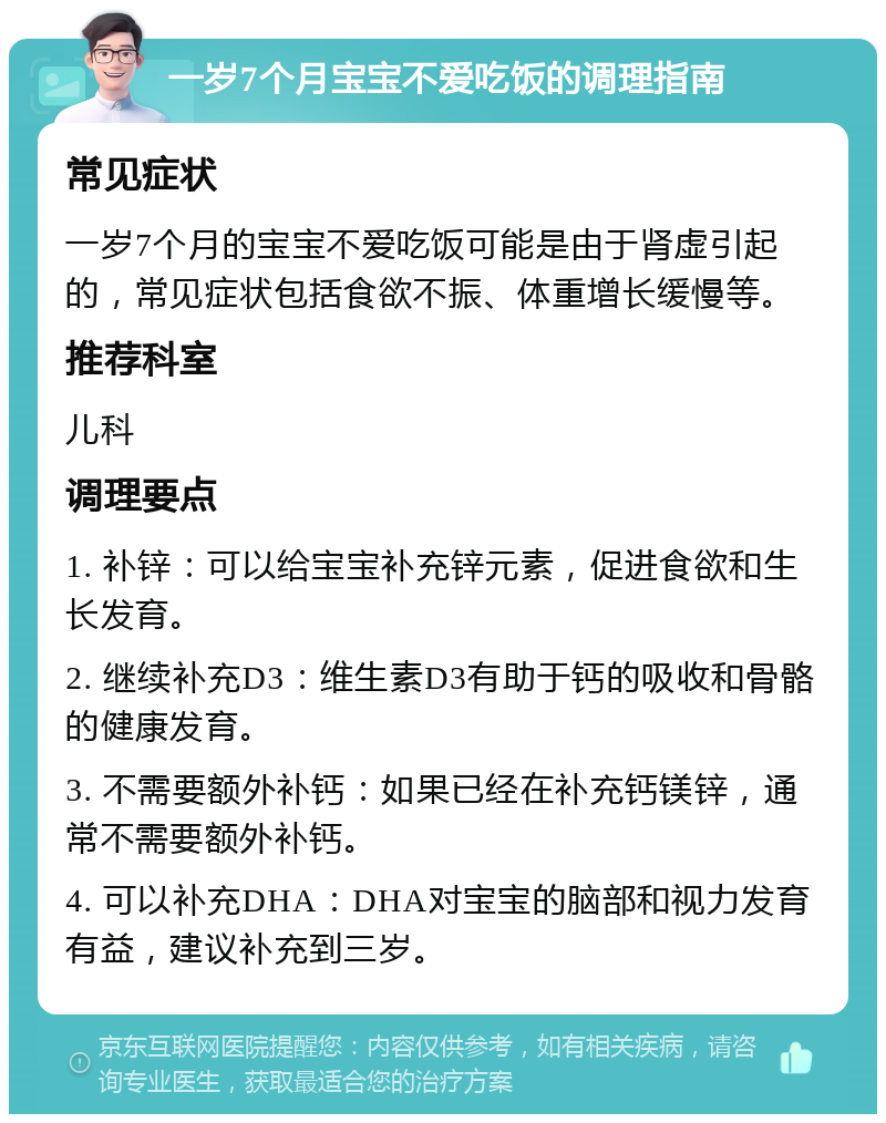 一岁7个月宝宝不爱吃饭的调理指南 常见症状 一岁7个月的宝宝不爱吃饭可能是由于肾虚引起的，常见症状包括食欲不振、体重增长缓慢等。 推荐科室 儿科 调理要点 1. 补锌：可以给宝宝补充锌元素，促进食欲和生长发育。 2. 继续补充D3：维生素D3有助于钙的吸收和骨骼的健康发育。 3. 不需要额外补钙：如果已经在补充钙镁锌，通常不需要额外补钙。 4. 可以补充DHA：DHA对宝宝的脑部和视力发育有益，建议补充到三岁。