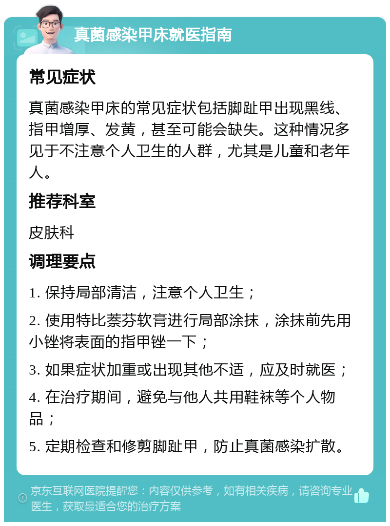 真菌感染甲床就医指南 常见症状 真菌感染甲床的常见症状包括脚趾甲出现黑线、指甲增厚、发黄，甚至可能会缺失。这种情况多见于不注意个人卫生的人群，尤其是儿童和老年人。 推荐科室 皮肤科 调理要点 1. 保持局部清洁，注意个人卫生； 2. 使用特比萘芬软膏进行局部涂抹，涂抹前先用小锉将表面的指甲锉一下； 3. 如果症状加重或出现其他不适，应及时就医； 4. 在治疗期间，避免与他人共用鞋袜等个人物品； 5. 定期检查和修剪脚趾甲，防止真菌感染扩散。