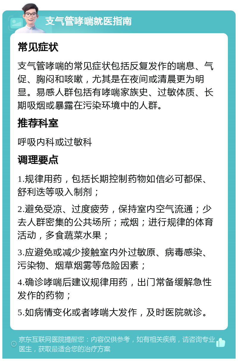 支气管哮喘就医指南 常见症状 支气管哮喘的常见症状包括反复发作的喘息、气促、胸闷和咳嗽，尤其是在夜间或清晨更为明显。易感人群包括有哮喘家族史、过敏体质、长期吸烟或暴露在污染环境中的人群。 推荐科室 呼吸内科或过敏科 调理要点 1.规律用药，包括长期控制药物如信必可都保、舒利迭等吸入制剂； 2.避免受凉、过度疲劳，保持室内空气流通；少去人群密集的公共场所；戒烟；进行规律的体育活动，多食蔬菜水果； 3.应避免或减少接触室内外过敏原、病毒感染、污染物、烟草烟雾等危险因素； 4.确诊哮喘后建议规律用药，出门常备缓解急性发作的药物； 5.如病情变化或者哮喘大发作，及时医院就诊。