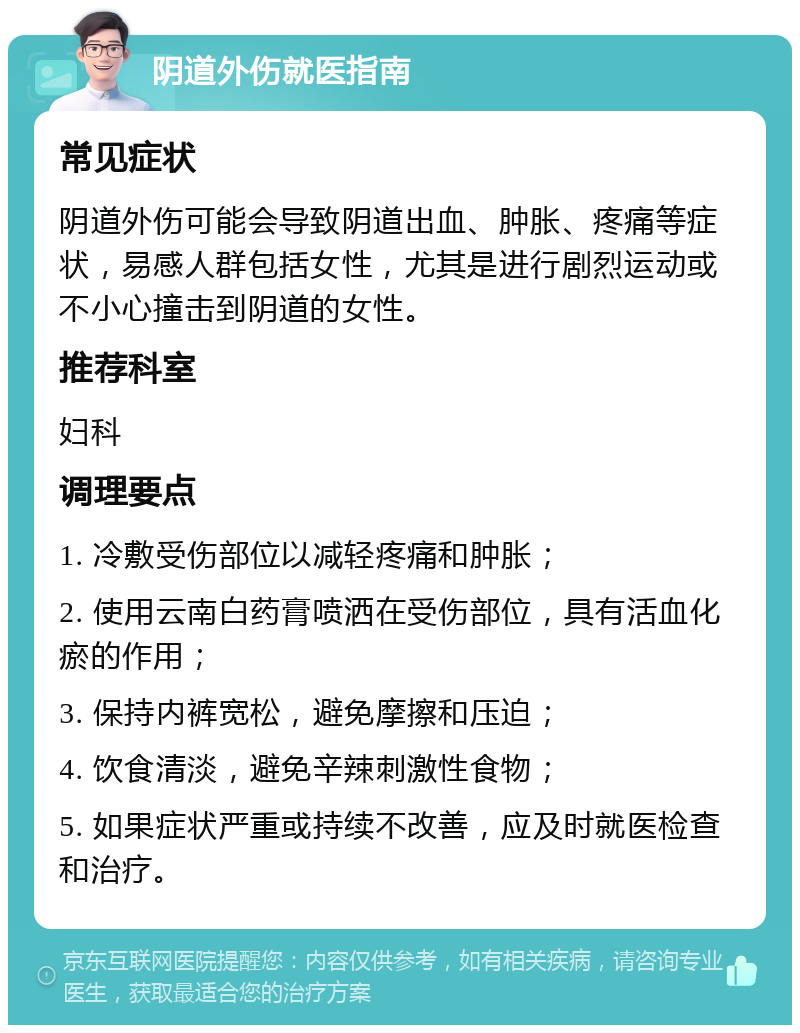 阴道外伤就医指南 常见症状 阴道外伤可能会导致阴道出血、肿胀、疼痛等症状，易感人群包括女性，尤其是进行剧烈运动或不小心撞击到阴道的女性。 推荐科室 妇科 调理要点 1. 冷敷受伤部位以减轻疼痛和肿胀； 2. 使用云南白药膏喷洒在受伤部位，具有活血化瘀的作用； 3. 保持内裤宽松，避免摩擦和压迫； 4. 饮食清淡，避免辛辣刺激性食物； 5. 如果症状严重或持续不改善，应及时就医检查和治疗。