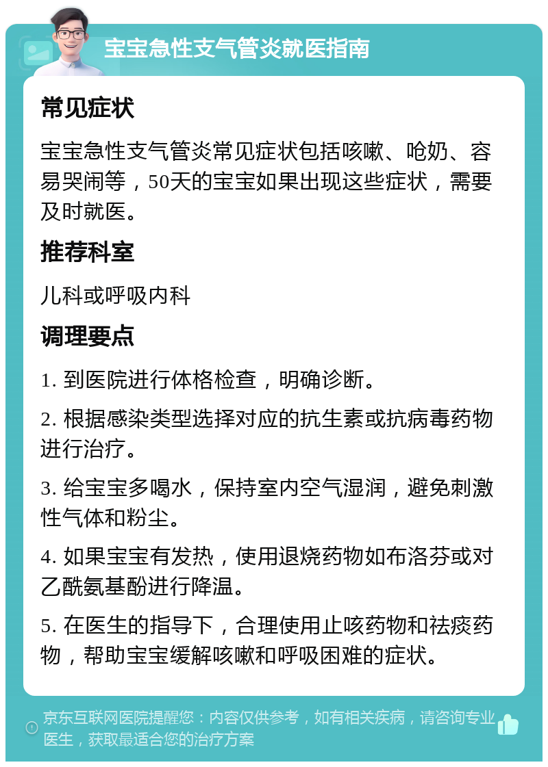 宝宝急性支气管炎就医指南 常见症状 宝宝急性支气管炎常见症状包括咳嗽、呛奶、容易哭闹等，50天的宝宝如果出现这些症状，需要及时就医。 推荐科室 儿科或呼吸内科 调理要点 1. 到医院进行体格检查，明确诊断。 2. 根据感染类型选择对应的抗生素或抗病毒药物进行治疗。 3. 给宝宝多喝水，保持室内空气湿润，避免刺激性气体和粉尘。 4. 如果宝宝有发热，使用退烧药物如布洛芬或对乙酰氨基酚进行降温。 5. 在医生的指导下，合理使用止咳药物和祛痰药物，帮助宝宝缓解咳嗽和呼吸困难的症状。