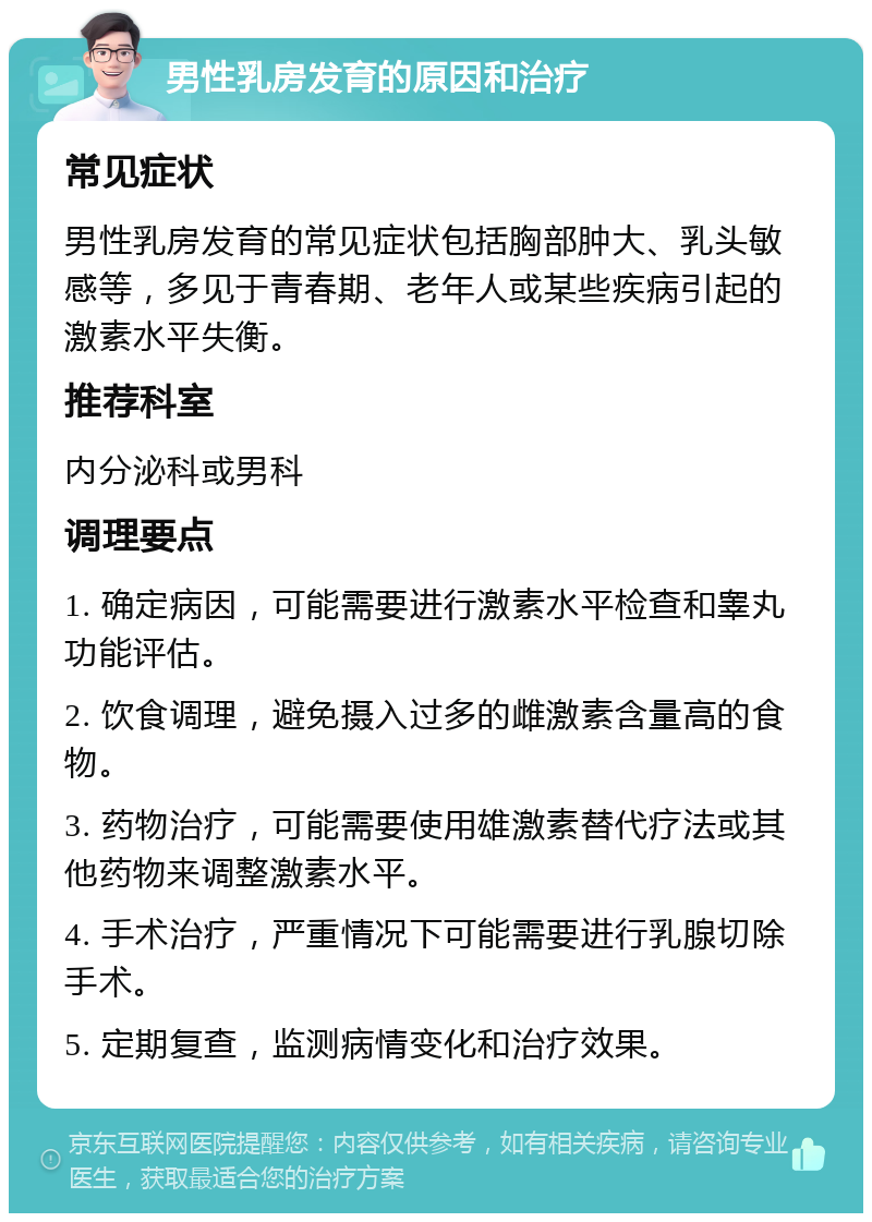 男性乳房发育的原因和治疗 常见症状 男性乳房发育的常见症状包括胸部肿大、乳头敏感等，多见于青春期、老年人或某些疾病引起的激素水平失衡。 推荐科室 内分泌科或男科 调理要点 1. 确定病因，可能需要进行激素水平检查和睾丸功能评估。 2. 饮食调理，避免摄入过多的雌激素含量高的食物。 3. 药物治疗，可能需要使用雄激素替代疗法或其他药物来调整激素水平。 4. 手术治疗，严重情况下可能需要进行乳腺切除手术。 5. 定期复查，监测病情变化和治疗效果。