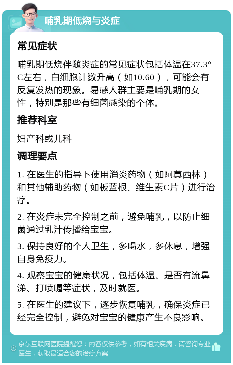 哺乳期低烧与炎症 常见症状 哺乳期低烧伴随炎症的常见症状包括体温在37.3°C左右，白细胞计数升高（如10.60），可能会有反复发热的现象。易感人群主要是哺乳期的女性，特别是那些有细菌感染的个体。 推荐科室 妇产科或儿科 调理要点 1. 在医生的指导下使用消炎药物（如阿莫西林）和其他辅助药物（如板蓝根、维生素C片）进行治疗。 2. 在炎症未完全控制之前，避免哺乳，以防止细菌通过乳汁传播给宝宝。 3. 保持良好的个人卫生，多喝水，多休息，增强自身免疫力。 4. 观察宝宝的健康状况，包括体温、是否有流鼻涕、打喷嚏等症状，及时就医。 5. 在医生的建议下，逐步恢复哺乳，确保炎症已经完全控制，避免对宝宝的健康产生不良影响。