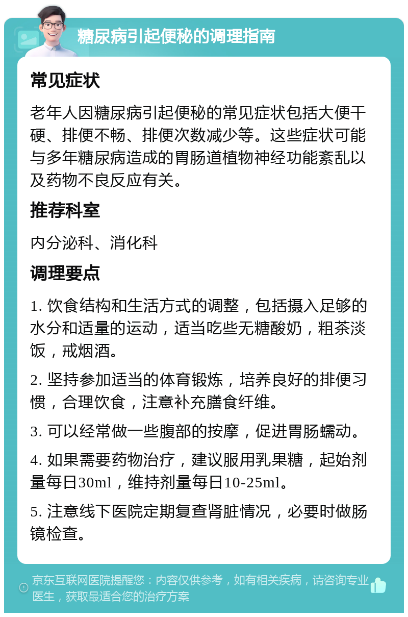 糖尿病引起便秘的调理指南 常见症状 老年人因糖尿病引起便秘的常见症状包括大便干硬、排便不畅、排便次数减少等。这些症状可能与多年糖尿病造成的胃肠道植物神经功能紊乱以及药物不良反应有关。 推荐科室 内分泌科、消化科 调理要点 1. 饮食结构和生活方式的调整，包括摄入足够的水分和适量的运动，适当吃些无糖酸奶，粗茶淡饭，戒烟酒。 2. 坚持参加适当的体育锻炼，培养良好的排便习惯，合理饮食，注意补充膳食纤维。 3. 可以经常做一些腹部的按摩，促进胃肠蠕动。 4. 如果需要药物治疗，建议服用乳果糖，起始剂量每日30ml，维持剂量每日10-25ml。 5. 注意线下医院定期复查肾脏情况，必要时做肠镜检查。