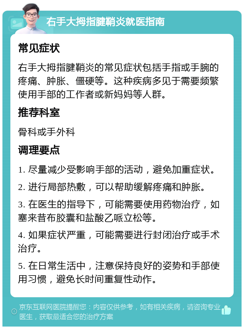 右手大拇指腱鞘炎就医指南 常见症状 右手大拇指腱鞘炎的常见症状包括手指或手腕的疼痛、肿胀、僵硬等。这种疾病多见于需要频繁使用手部的工作者或新妈妈等人群。 推荐科室 骨科或手外科 调理要点 1. 尽量减少受影响手部的活动，避免加重症状。 2. 进行局部热敷，可以帮助缓解疼痛和肿胀。 3. 在医生的指导下，可能需要使用药物治疗，如塞来昔布胶囊和盐酸乙哌立松等。 4. 如果症状严重，可能需要进行封闭治疗或手术治疗。 5. 在日常生活中，注意保持良好的姿势和手部使用习惯，避免长时间重复性动作。