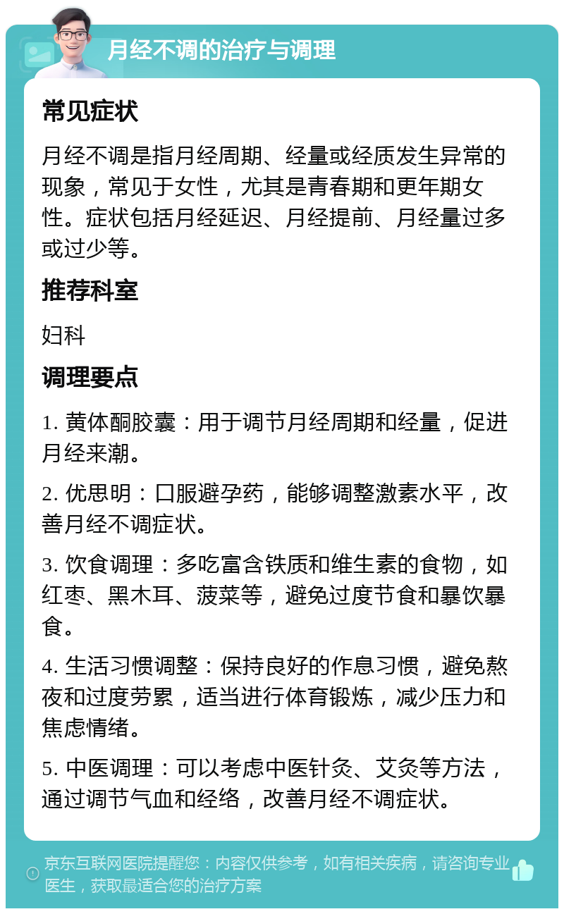 月经不调的治疗与调理 常见症状 月经不调是指月经周期、经量或经质发生异常的现象，常见于女性，尤其是青春期和更年期女性。症状包括月经延迟、月经提前、月经量过多或过少等。 推荐科室 妇科 调理要点 1. 黄体酮胶囊：用于调节月经周期和经量，促进月经来潮。 2. 优思明：口服避孕药，能够调整激素水平，改善月经不调症状。 3. 饮食调理：多吃富含铁质和维生素的食物，如红枣、黑木耳、菠菜等，避免过度节食和暴饮暴食。 4. 生活习惯调整：保持良好的作息习惯，避免熬夜和过度劳累，适当进行体育锻炼，减少压力和焦虑情绪。 5. 中医调理：可以考虑中医针灸、艾灸等方法，通过调节气血和经络，改善月经不调症状。