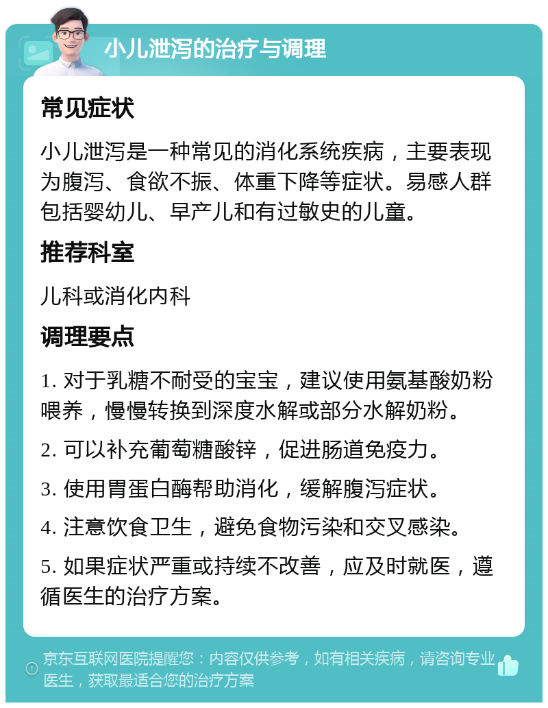 小儿泄泻的治疗与调理 常见症状 小儿泄泻是一种常见的消化系统疾病，主要表现为腹泻、食欲不振、体重下降等症状。易感人群包括婴幼儿、早产儿和有过敏史的儿童。 推荐科室 儿科或消化内科 调理要点 1. 对于乳糖不耐受的宝宝，建议使用氨基酸奶粉喂养，慢慢转换到深度水解或部分水解奶粉。 2. 可以补充葡萄糖酸锌，促进肠道免疫力。 3. 使用胃蛋白酶帮助消化，缓解腹泻症状。 4. 注意饮食卫生，避免食物污染和交叉感染。 5. 如果症状严重或持续不改善，应及时就医，遵循医生的治疗方案。