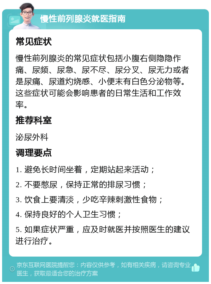 慢性前列腺炎就医指南 常见症状 慢性前列腺炎的常见症状包括小腹右侧隐隐作痛、尿频、尿急、尿不尽、尿分叉、尿无力或者是尿痛、尿道灼烧感、小便末有白色分泌物等。这些症状可能会影响患者的日常生活和工作效率。 推荐科室 泌尿外科 调理要点 1. 避免长时间坐着，定期站起来活动； 2. 不要憋尿，保持正常的排尿习惯； 3. 饮食上要清淡，少吃辛辣刺激性食物； 4. 保持良好的个人卫生习惯； 5. 如果症状严重，应及时就医并按照医生的建议进行治疗。