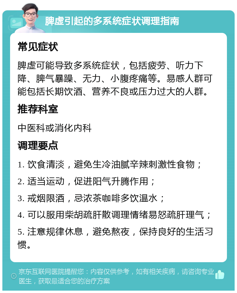 脾虚引起的多系统症状调理指南 常见症状 脾虚可能导致多系统症状，包括疲劳、听力下降、脾气暴躁、无力、小腹疼痛等。易感人群可能包括长期饮酒、营养不良或压力过大的人群。 推荐科室 中医科或消化内科 调理要点 1. 饮食清淡，避免生冷油腻辛辣刺激性食物； 2. 适当运动，促进阳气升腾作用； 3. 戒烟限酒，忌浓茶咖啡多饮温水； 4. 可以服用柴胡疏肝散调理情绪易怒疏肝理气； 5. 注意规律休息，避免熬夜，保持良好的生活习惯。