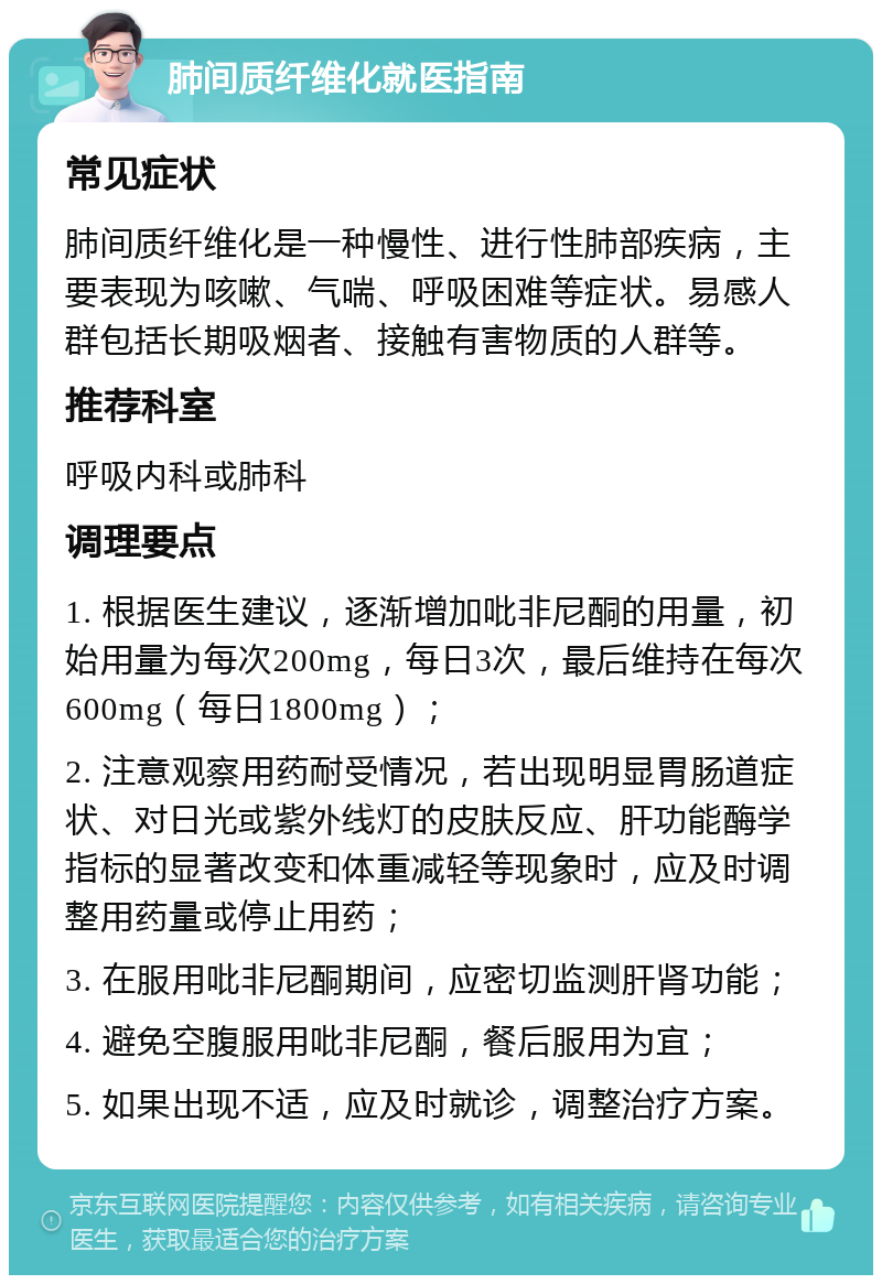 肺间质纤维化就医指南 常见症状 肺间质纤维化是一种慢性、进行性肺部疾病，主要表现为咳嗽、气喘、呼吸困难等症状。易感人群包括长期吸烟者、接触有害物质的人群等。 推荐科室 呼吸内科或肺科 调理要点 1. 根据医生建议，逐渐增加吡非尼酮的用量，初始用量为每次200mg，每日3次，最后维持在每次600mg（每日1800mg）； 2. 注意观察用药耐受情况，若出现明显胃肠道症状、对日光或紫外线灯的皮肤反应、肝功能酶学指标的显著改变和体重减轻等现象时，应及时调整用药量或停止用药； 3. 在服用吡非尼酮期间，应密切监测肝肾功能； 4. 避免空腹服用吡非尼酮，餐后服用为宜； 5. 如果出现不适，应及时就诊，调整治疗方案。