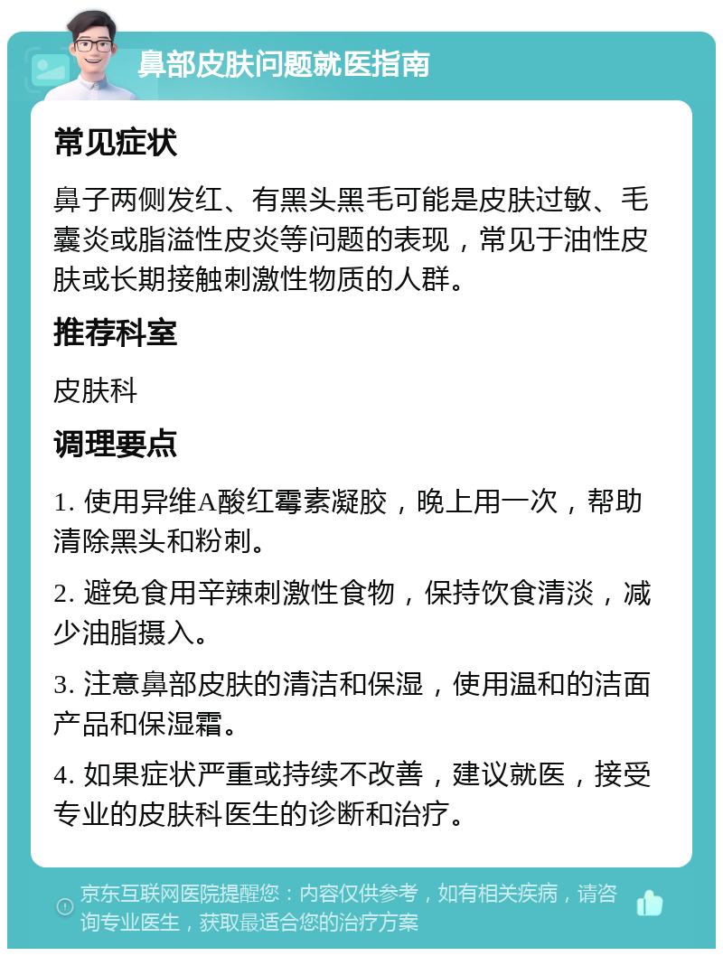 鼻部皮肤问题就医指南 常见症状 鼻子两侧发红、有黑头黑毛可能是皮肤过敏、毛囊炎或脂溢性皮炎等问题的表现，常见于油性皮肤或长期接触刺激性物质的人群。 推荐科室 皮肤科 调理要点 1. 使用异维A酸红霉素凝胶，晚上用一次，帮助清除黑头和粉刺。 2. 避免食用辛辣刺激性食物，保持饮食清淡，减少油脂摄入。 3. 注意鼻部皮肤的清洁和保湿，使用温和的洁面产品和保湿霜。 4. 如果症状严重或持续不改善，建议就医，接受专业的皮肤科医生的诊断和治疗。