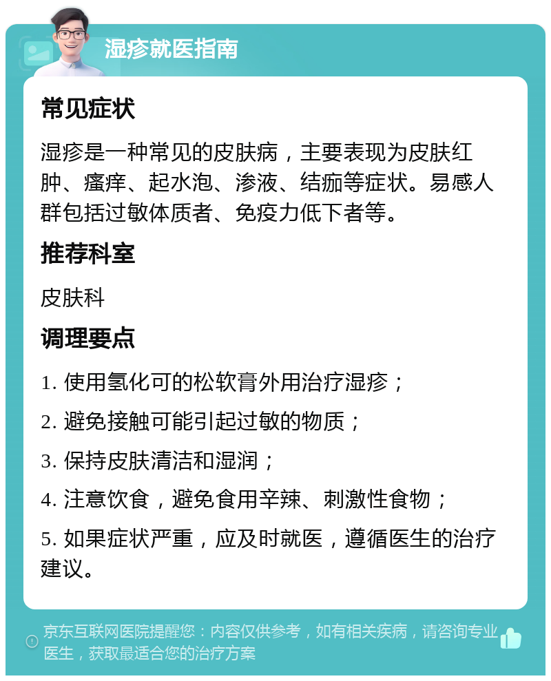 湿疹就医指南 常见症状 湿疹是一种常见的皮肤病，主要表现为皮肤红肿、瘙痒、起水泡、渗液、结痂等症状。易感人群包括过敏体质者、免疫力低下者等。 推荐科室 皮肤科 调理要点 1. 使用氢化可的松软膏外用治疗湿疹； 2. 避免接触可能引起过敏的物质； 3. 保持皮肤清洁和湿润； 4. 注意饮食，避免食用辛辣、刺激性食物； 5. 如果症状严重，应及时就医，遵循医生的治疗建议。