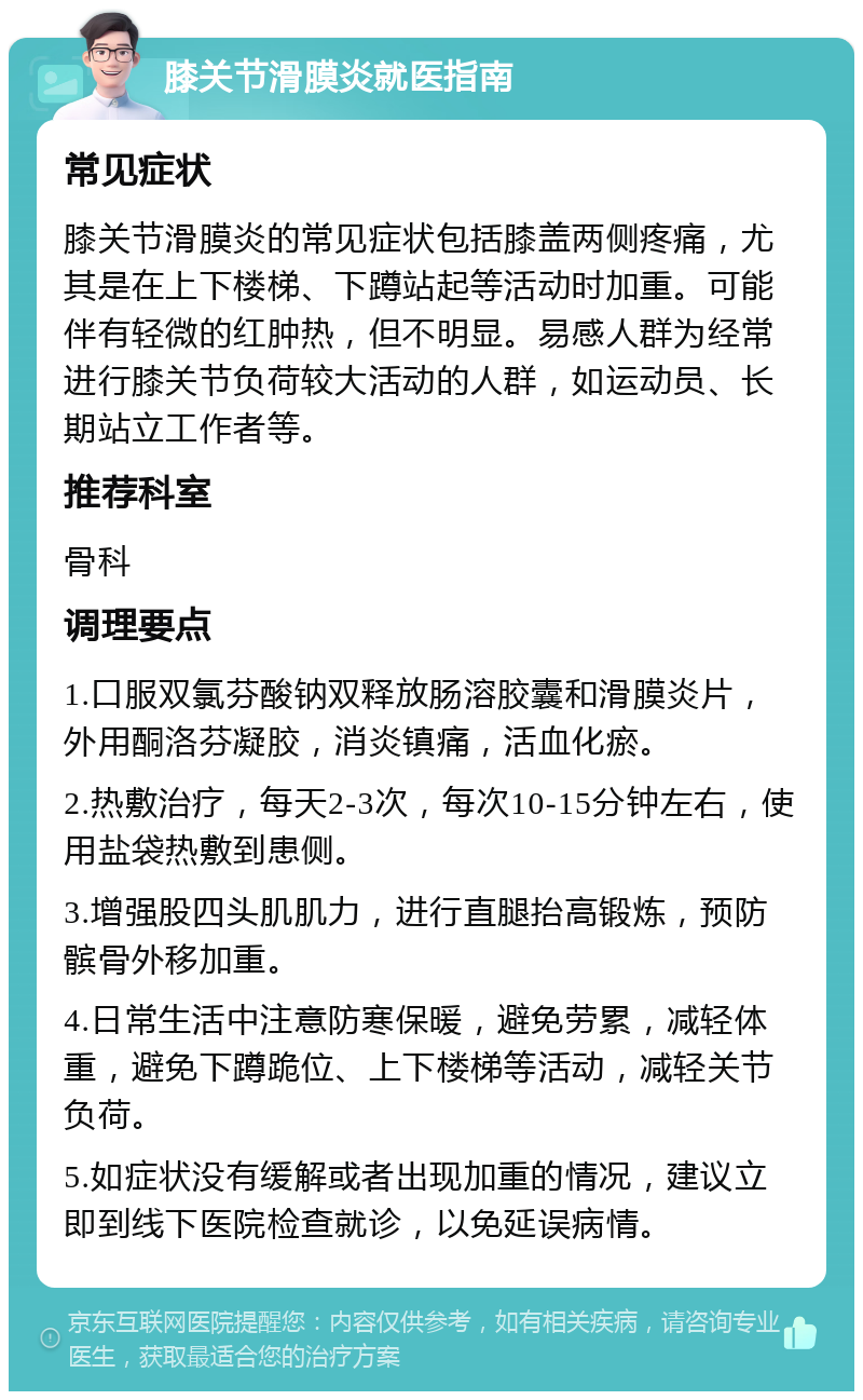 膝关节滑膜炎就医指南 常见症状 膝关节滑膜炎的常见症状包括膝盖两侧疼痛，尤其是在上下楼梯、下蹲站起等活动时加重。可能伴有轻微的红肿热，但不明显。易感人群为经常进行膝关节负荷较大活动的人群，如运动员、长期站立工作者等。 推荐科室 骨科 调理要点 1.口服双氯芬酸钠双释放肠溶胶囊和滑膜炎片，外用酮洛芬凝胶，消炎镇痛，活血化瘀。 2.热敷治疗，每天2-3次，每次10-15分钟左右，使用盐袋热敷到患侧。 3.增强股四头肌肌力，进行直腿抬高锻炼，预防髌骨外移加重。 4.日常生活中注意防寒保暖，避免劳累，减轻体重，避免下蹲跪位、上下楼梯等活动，减轻关节负荷。 5.如症状没有缓解或者出现加重的情况，建议立即到线下医院检查就诊，以免延误病情。