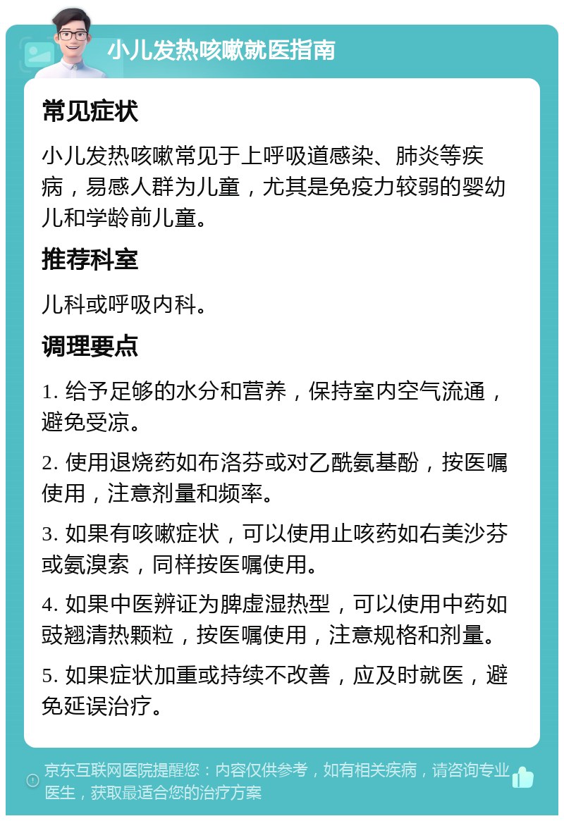 小儿发热咳嗽就医指南 常见症状 小儿发热咳嗽常见于上呼吸道感染、肺炎等疾病，易感人群为儿童，尤其是免疫力较弱的婴幼儿和学龄前儿童。 推荐科室 儿科或呼吸内科。 调理要点 1. 给予足够的水分和营养，保持室内空气流通，避免受凉。 2. 使用退烧药如布洛芬或对乙酰氨基酚，按医嘱使用，注意剂量和频率。 3. 如果有咳嗽症状，可以使用止咳药如右美沙芬或氨溴索，同样按医嘱使用。 4. 如果中医辨证为脾虚湿热型，可以使用中药如豉翘清热颗粒，按医嘱使用，注意规格和剂量。 5. 如果症状加重或持续不改善，应及时就医，避免延误治疗。