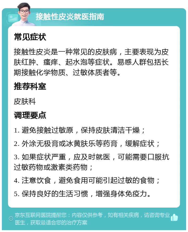 接触性皮炎就医指南 常见症状 接触性皮炎是一种常见的皮肤病，主要表现为皮肤红肿、瘙痒、起水泡等症状。易感人群包括长期接触化学物质、过敏体质者等。 推荐科室 皮肤科 调理要点 1. 避免接触过敏原，保持皮肤清洁干燥； 2. 外涂无极膏或冰黄肤乐等药膏，缓解症状； 3. 如果症状严重，应及时就医，可能需要口服抗过敏药物或激素类药物； 4. 注意饮食，避免食用可能引起过敏的食物； 5. 保持良好的生活习惯，增强身体免疫力。