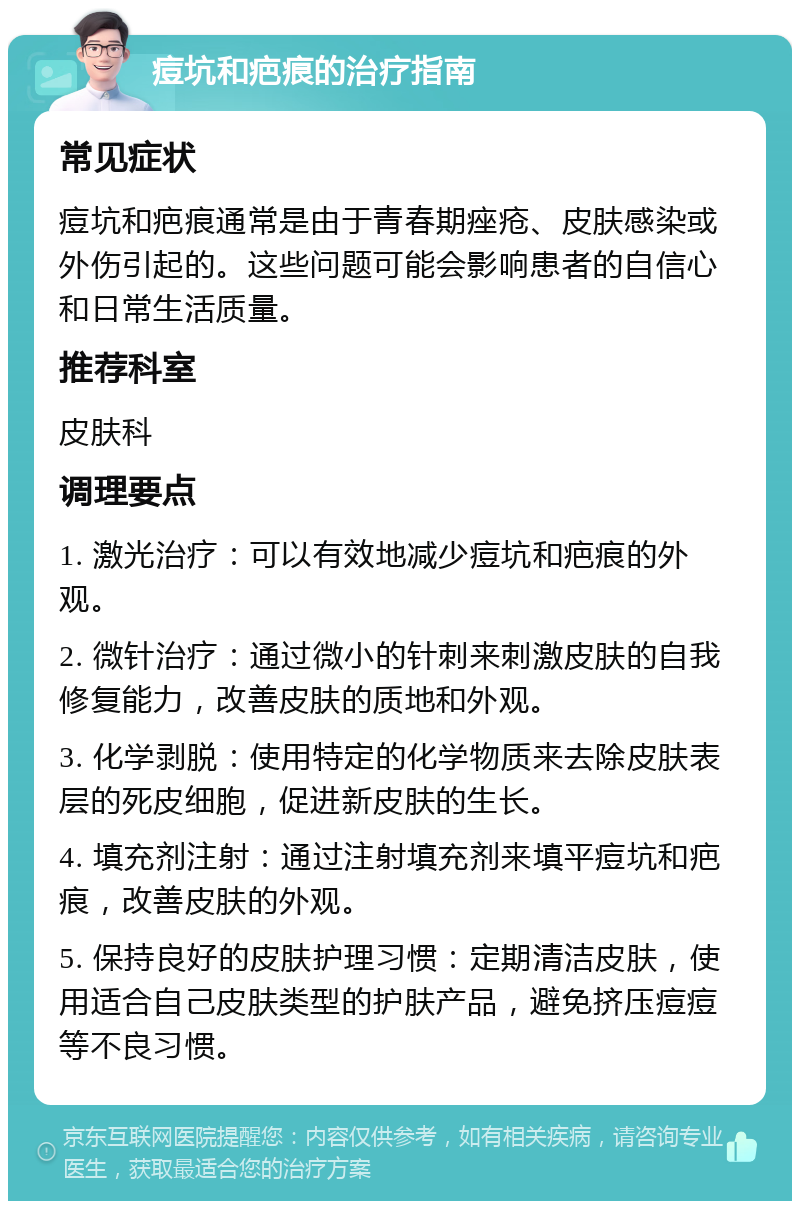 痘坑和疤痕的治疗指南 常见症状 痘坑和疤痕通常是由于青春期痤疮、皮肤感染或外伤引起的。这些问题可能会影响患者的自信心和日常生活质量。 推荐科室 皮肤科 调理要点 1. 激光治疗：可以有效地减少痘坑和疤痕的外观。 2. 微针治疗：通过微小的针刺来刺激皮肤的自我修复能力，改善皮肤的质地和外观。 3. 化学剥脱：使用特定的化学物质来去除皮肤表层的死皮细胞，促进新皮肤的生长。 4. 填充剂注射：通过注射填充剂来填平痘坑和疤痕，改善皮肤的外观。 5. 保持良好的皮肤护理习惯：定期清洁皮肤，使用适合自己皮肤类型的护肤产品，避免挤压痘痘等不良习惯。