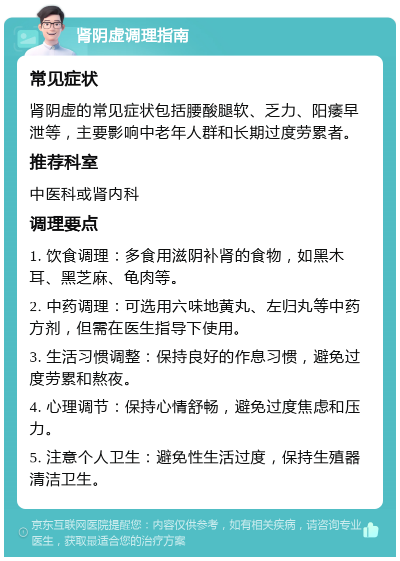 肾阴虚调理指南 常见症状 肾阴虚的常见症状包括腰酸腿软、乏力、阳痿早泄等，主要影响中老年人群和长期过度劳累者。 推荐科室 中医科或肾内科 调理要点 1. 饮食调理：多食用滋阴补肾的食物，如黑木耳、黑芝麻、龟肉等。 2. 中药调理：可选用六味地黄丸、左归丸等中药方剂，但需在医生指导下使用。 3. 生活习惯调整：保持良好的作息习惯，避免过度劳累和熬夜。 4. 心理调节：保持心情舒畅，避免过度焦虑和压力。 5. 注意个人卫生：避免性生活过度，保持生殖器清洁卫生。