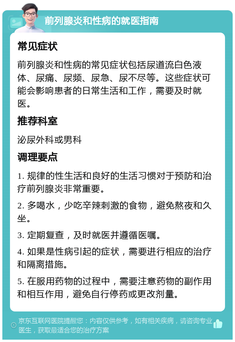 前列腺炎和性病的就医指南 常见症状 前列腺炎和性病的常见症状包括尿道流白色液体、尿痛、尿频、尿急、尿不尽等。这些症状可能会影响患者的日常生活和工作，需要及时就医。 推荐科室 泌尿外科或男科 调理要点 1. 规律的性生活和良好的生活习惯对于预防和治疗前列腺炎非常重要。 2. 多喝水，少吃辛辣刺激的食物，避免熬夜和久坐。 3. 定期复查，及时就医并遵循医嘱。 4. 如果是性病引起的症状，需要进行相应的治疗和隔离措施。 5. 在服用药物的过程中，需要注意药物的副作用和相互作用，避免自行停药或更改剂量。