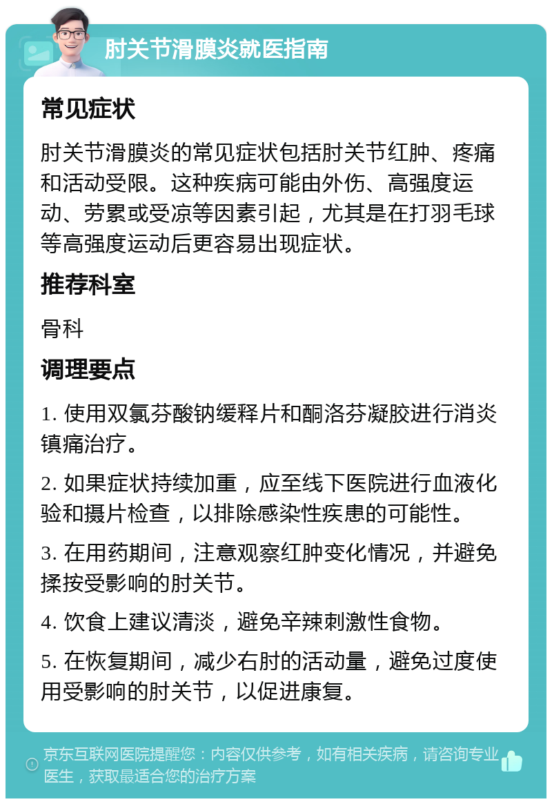 肘关节滑膜炎就医指南 常见症状 肘关节滑膜炎的常见症状包括肘关节红肿、疼痛和活动受限。这种疾病可能由外伤、高强度运动、劳累或受凉等因素引起，尤其是在打羽毛球等高强度运动后更容易出现症状。 推荐科室 骨科 调理要点 1. 使用双氯芬酸钠缓释片和酮洛芬凝胶进行消炎镇痛治疗。 2. 如果症状持续加重，应至线下医院进行血液化验和摄片检查，以排除感染性疾患的可能性。 3. 在用药期间，注意观察红肿变化情况，并避免揉按受影响的肘关节。 4. 饮食上建议清淡，避免辛辣刺激性食物。 5. 在恢复期间，减少右肘的活动量，避免过度使用受影响的肘关节，以促进康复。