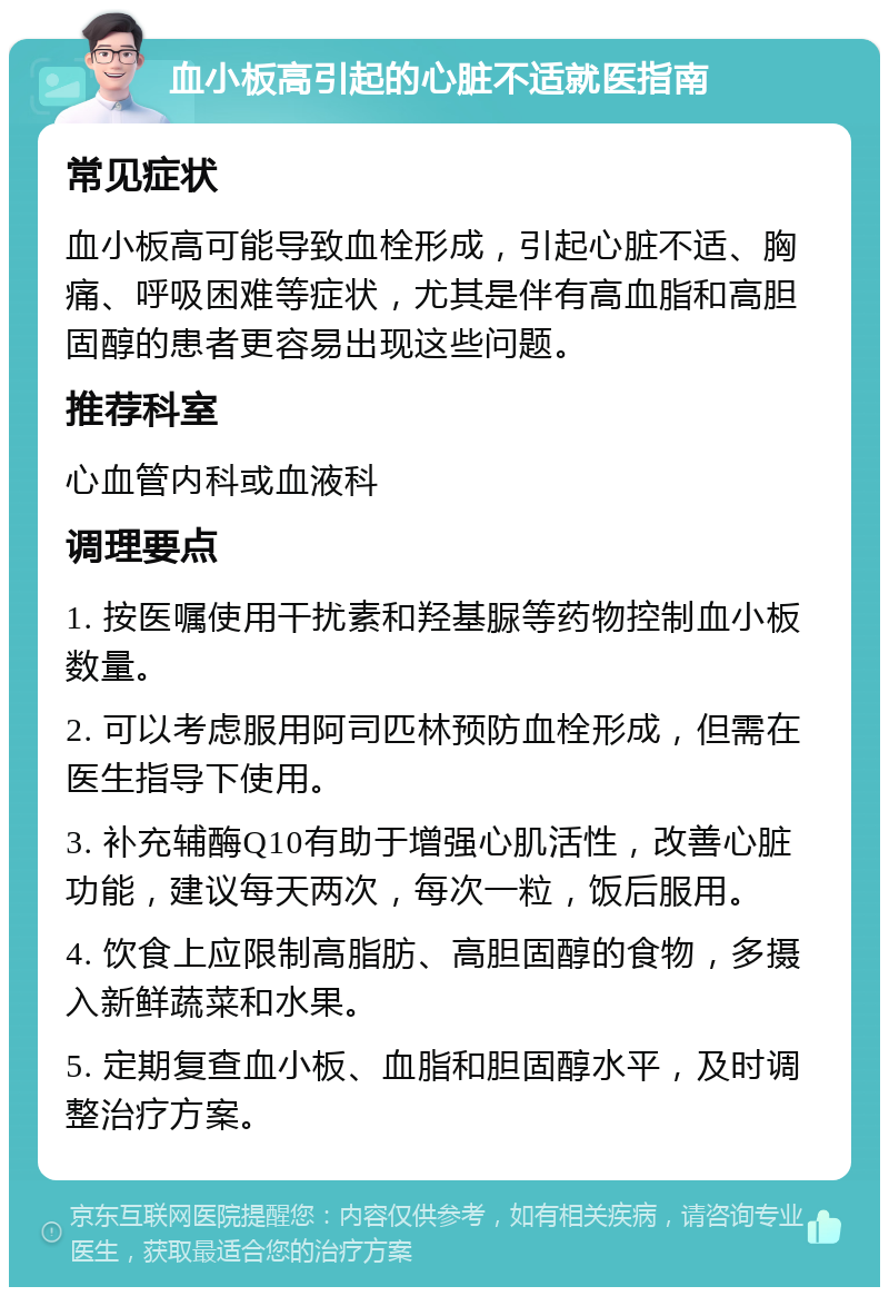 血小板高引起的心脏不适就医指南 常见症状 血小板高可能导致血栓形成，引起心脏不适、胸痛、呼吸困难等症状，尤其是伴有高血脂和高胆固醇的患者更容易出现这些问题。 推荐科室 心血管内科或血液科 调理要点 1. 按医嘱使用干扰素和羟基脲等药物控制血小板数量。 2. 可以考虑服用阿司匹林预防血栓形成，但需在医生指导下使用。 3. 补充辅酶Q10有助于增强心肌活性，改善心脏功能，建议每天两次，每次一粒，饭后服用。 4. 饮食上应限制高脂肪、高胆固醇的食物，多摄入新鲜蔬菜和水果。 5. 定期复查血小板、血脂和胆固醇水平，及时调整治疗方案。